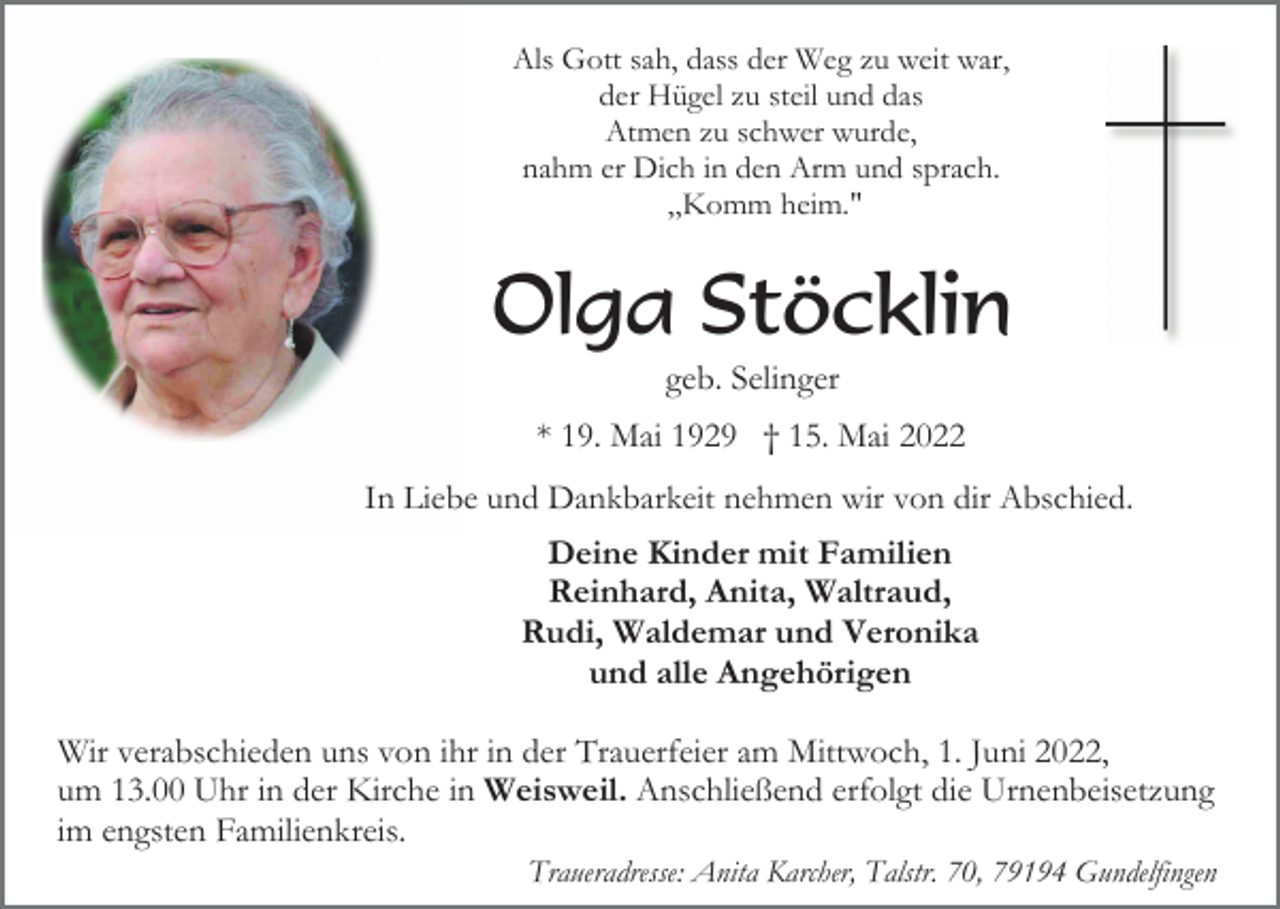 <p>Als Gott sah, dass der Weg zu weit war,<br />der Hügel zu steil und das<br />Atmen zu schwer wurde,<br />nahm er Dich in den Arm und sprach.<br />„Komm heim."</p><p>Olga Stöcklin<br />geb. Selinger<br />* 19. Mai 1929 † 15. Mai 2022<br />In Liebe und Dankbarkeit nehmen wir von dir Abschied.</p><p>Deine Kinder mit Familien<br />Reinhard, Anita, Waltraud,<br />Rudi, Waldemar und Veronika<br />und alle Angehörigen<br />Wir verabschieden uns von ihr in der Trauerfeier am Mittwoch, 1. Juni 2022,<br />um 13.00 Uhr in der Kirche in Weisweil. Anschließend erfolgt die Urnenbeisetzung<br />im engsten Familienkreis.<br />Traueradresse: Anita Karcher, Talstr. 70, 79194 Gundelfingen</p>