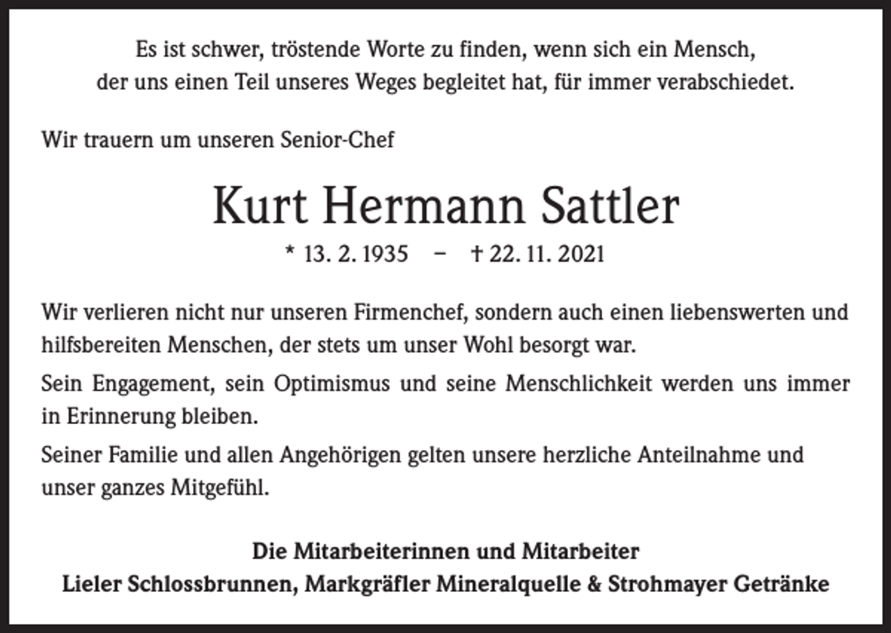 <p>Es ist schwer, tröstende Worte zu finden, wenn sich ein Mensch,<br />der uns einen Teil unseres Weges begleitet hat, für immer verabschiedet.<br />Wir trauern um unseren Senior-Chef</p><p>Kurt Hermann Sattler<br />* 13. 2. 1935 – † 22. 11. 2021<br />Wir verlieren nicht nur unseren Firmenchef, sondern auch einen liebenswerten und<br />hilfsbereiten Menschen, der stets um unser Wohl besorgt war.<br />Sein Engagement, sein Optimismus und seine Menschlichkeit werden uns immer<br />in Erinnerung bleiben.<br />Seiner Familie und allen Angehörigen gelten unsere herzliche Anteilnahme und<br />unser ganzes Mitgefühl.<br />Die Mitarbeiterinnen und Mitarbeiter<br />Lieler Schlossbrunnen, Markgräfler Mineralquelle &amp; Strohmayer Getränke</p>
