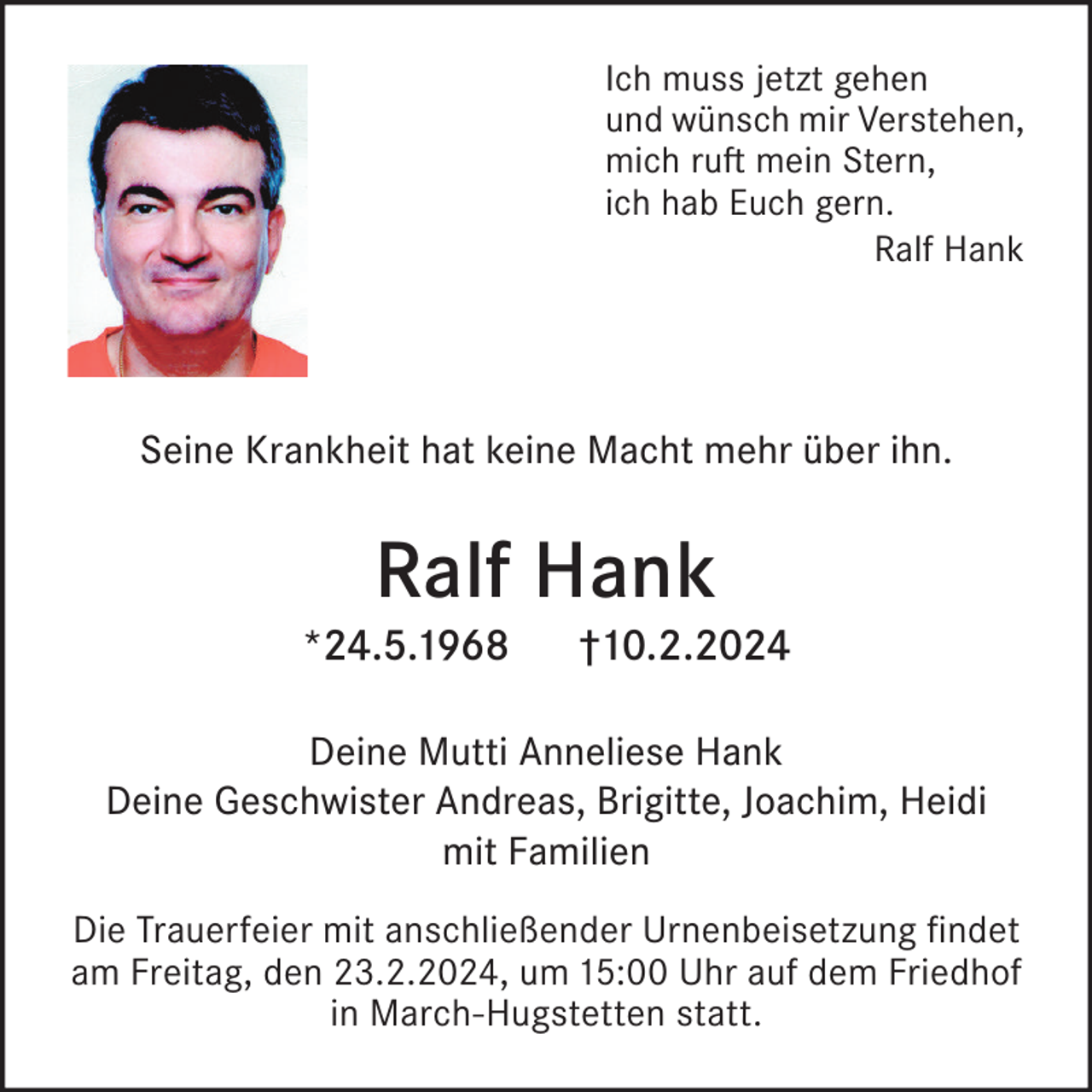 <p>Ich muss jetzt gehen<br />und wünsch mir Verstehen,<br />mich ruft mein Stern,<br />ich hab Euch gern.<br />Ralf Hank</p><p>Seine Krankheit hat keine Macht mehr über ihn.</p><p>Ralf Hank</p><p>*24.5.1968</p><p>†10.2.2024</p><p>Deine Mutti Anneliese Hank<br />Deine Geschwister Andreas, Brigitte, Joachim, Heidi<br />mit Familien<br />Die Trauerfeier mit anschließender Urnenbeisetzung findet<br />am Freitag, den 23.2.2024, um 15:00 Uhr auf dem Friedhof<br />in March-Hugstetten statt.</p>