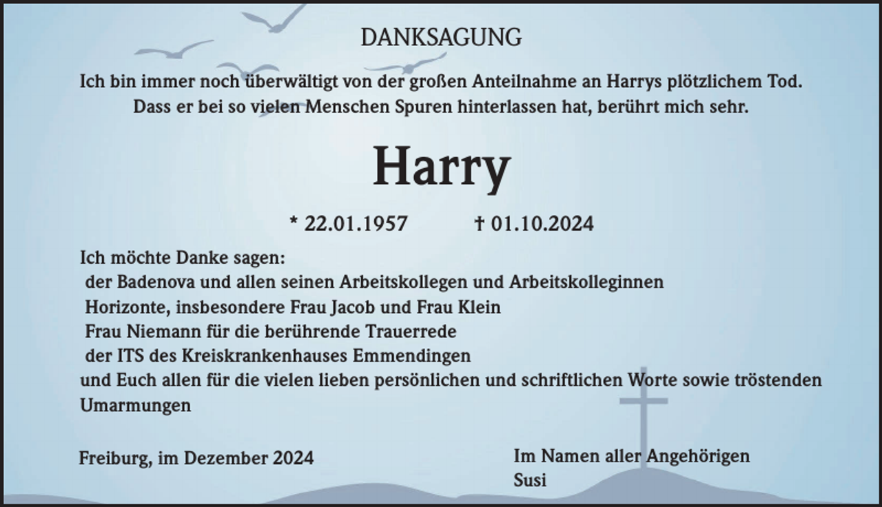 <p>DANKSAGUNG<br />Ich bin immer noch überwältigt von der großen Anteilnahme an Harrys plötzlichem Tod.<br />Dass er bei so vielen Menschen Spuren hinterlassen hat, berührt mich sehr.</p><p>Harry<br />* 22.01.1957</p><p>† 01.10.2024</p><p>Ich möchte Danke sagen:<br />der Badenova und allen seinen Arbeitskollegen und Arbeitskolleginnen<br />Horizonte, insbesondere Frau Jacob und Frau Klein<br />Frau Niemann für die berührende Trauerrede<br />der ITS des Kreiskrankenhauses Emmendingen<br />und Euch allen für die vielen lieben persönlichen und schriftlichen Worte sowie tröstenden<br />Umarmungen<br />Freiburg, im Dezember 2024</p><p>Im Namen aller Angehörigen<br />Susi</p>
