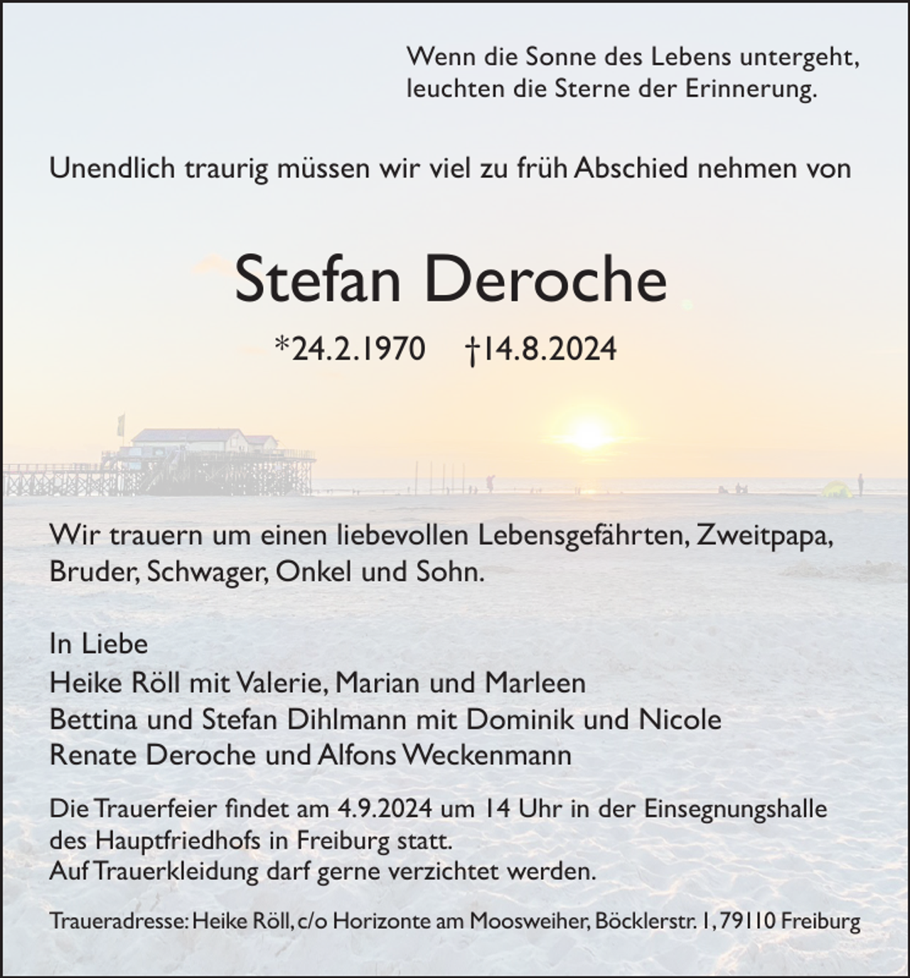<p>Wenn die Sonne des Lebens untergeht,<br />leuchten die Sterne der Erinnerung.</p><p>Unendlich traurig müssen wir viel zu früh Abschied nehmen von</p><p>Stefan Deroche<br />*24.2.1970</p><p>†14.8.2024</p><p>Wir trauern um einen liebevollen Lebensgefährten, Zweitpapa,<br />Bruder, Schwager, Onkel und Sohn.<br />In Liebe<br />Heike Röll mit Valerie, Marian und Marleen<br />Bettina und Stefan Dihlmann mit Dominik und Nicole<br />Renate Deroche und Alfons Weckenmann<br />Die Trauerfeier findet am 4.9.2024 um 14 Uhr in der Einsegnungshalle<br />des Hauptfriedhofs in Freiburg statt.<br />Auf Trauerkleidung darf gerne verzichtet werden.<br />Traueradresse: Heike Röll, c/o Horizonte am Moosweiher, Böcklerstr. 1, 79110 Freiburg</p>