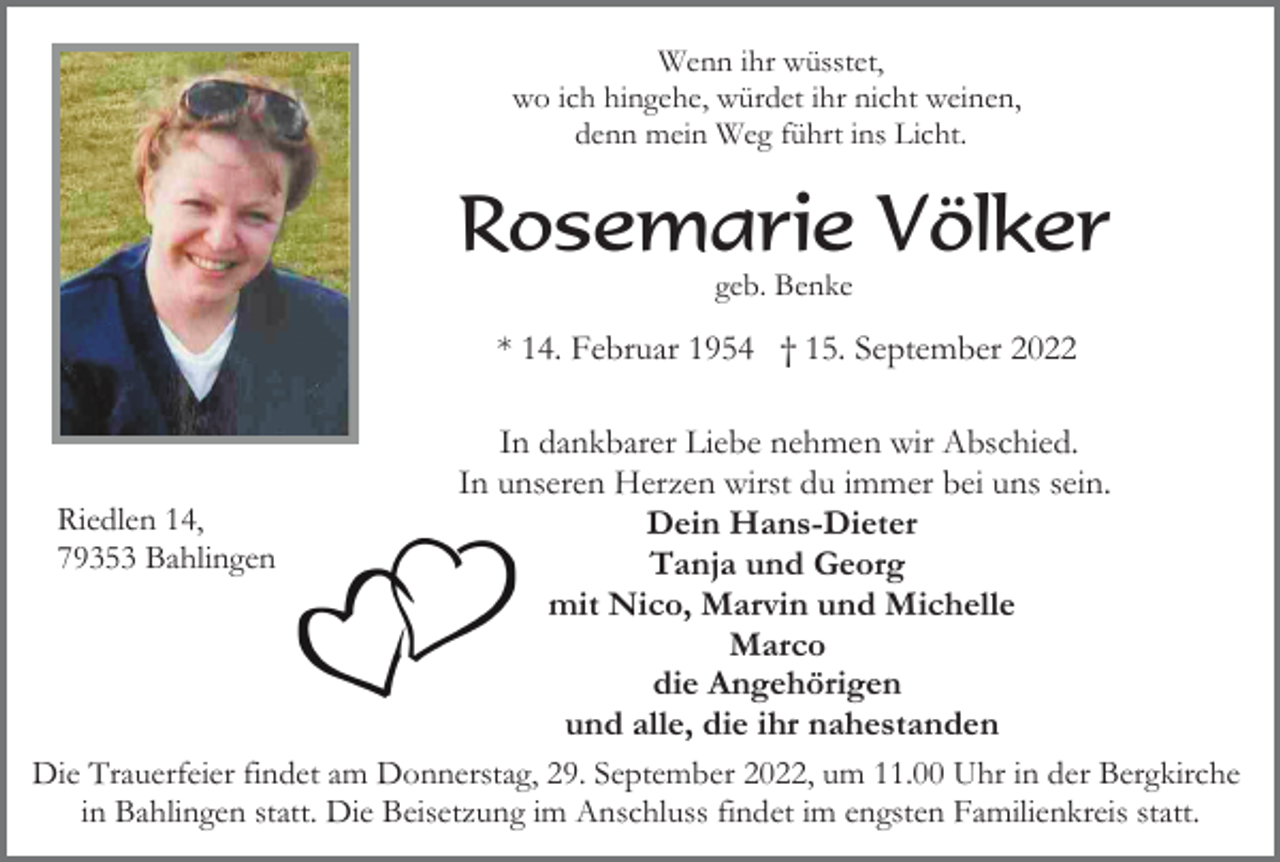 <p>Wenn ihr wüsstet,<br />wo ich hingehe, würdet ihr nicht weinen,<br />denn mein Weg führt ins Licht.</p><p>Rosemarie Völker<br />geb. Benke</p><p>* 14. Februar 1954 † 15. September 2022<br />In dankbarer Liebe nehmen wir Abschied.<br />In unseren Herzen wirst du immer bei uns sein.<br />Riedlen 14,<br />Dein Hans-Dieter<br />79353 Bahlingen<br />Tanja und Georg<br />mit Nico, Marvin und Michelle<br />Marco<br />die Angehörigen<br />und alle, die ihr nahestanden<br />Die Trauerfeier findet am Donnerstag, 29. September 2022, um 11.00 Uhr in der Bergkirche<br />in Bahlingen statt. Die Beisetzung im Anschluss findet im engsten Familienkreis statt.</p>