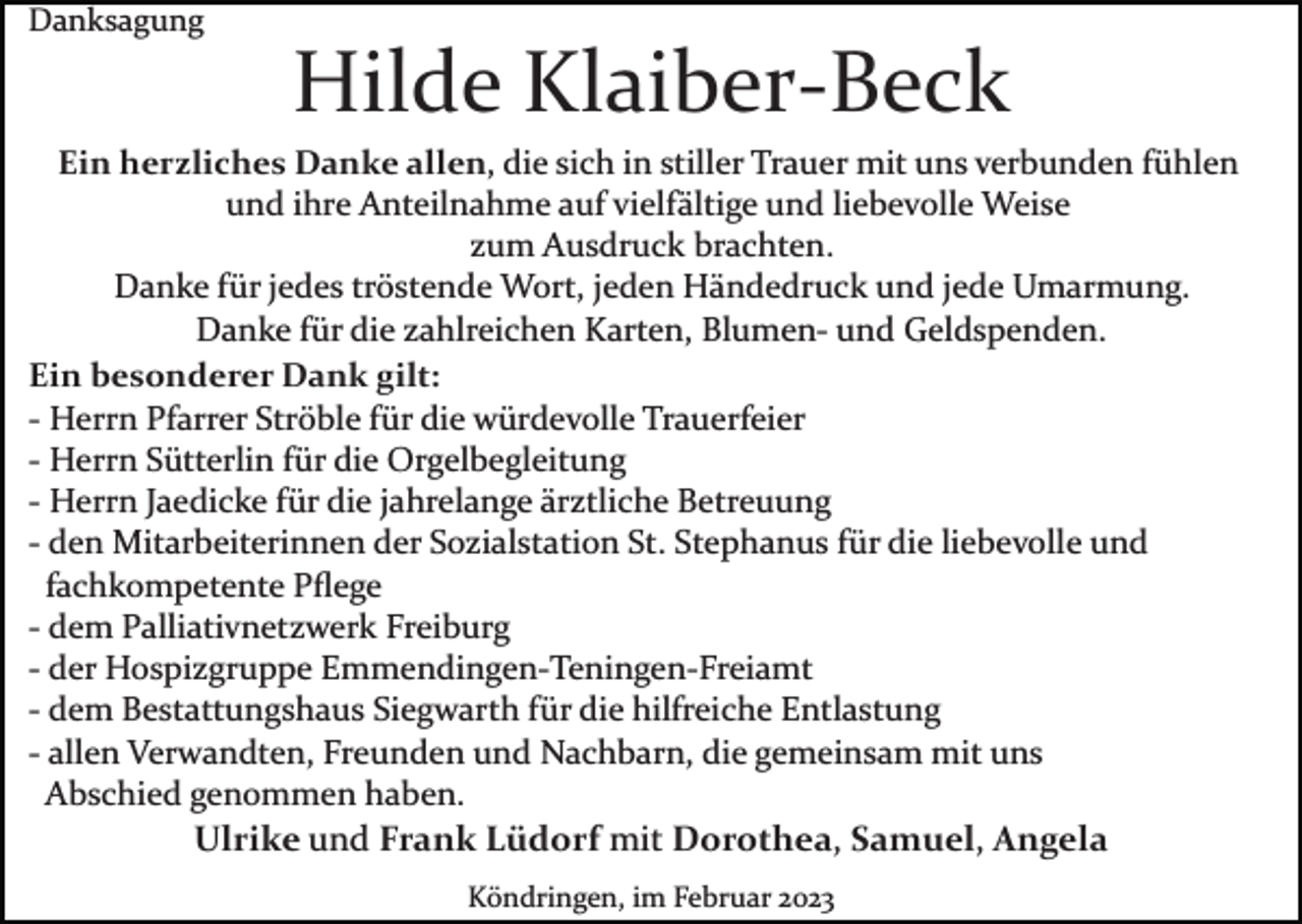 <p>Danksagung</p><p>Hilde Klaiber­Beck<br />Ein herzliches Danke allen, die sich in stiller Trauer mit uns verbunden fühlen<br />und ihre Anteilnahme auf vielfältige und liebevolle Weise<br />zum Ausdruck brachten.<br />Danke für jedes tröstende Wort, jeden Händedruck und jede Umarmung.<br />Danke für die zahlreichen Karten, Blumen­ und Geldspenden.<br />Ein besonderer Dank gilt:<br />­ Herrn Pfarrer Ströble für die würdevolle Trauerfeier<br />­ Herrn Sütterlin für die Orgelbegleitung<br />­ Herrn Jaedicke für die jahrelange ärztliche Betreuung<br />­ den Mitarbeiterinnen der Sozialstation St. Stephanus für die liebevolle und<br />fachkompetente Pﬂege<br />­ dem Palliativnetzwerk Freiburg<br />­ der Hospizgruppe Emmendingen­Teningen­Freiamt<br />­ dem Bestattungshaus Siegwarth für die hilfreiche Entlastung<br />­ allen Verwandten, Freunden und Nachbarn, die gemeinsam mit uns<br />Abschied genommen haben.<br />Ulrike und Frank Lüdorf mit Dorothea, Samuel, Angela<br />Köndringen, im Februar 2023</p>