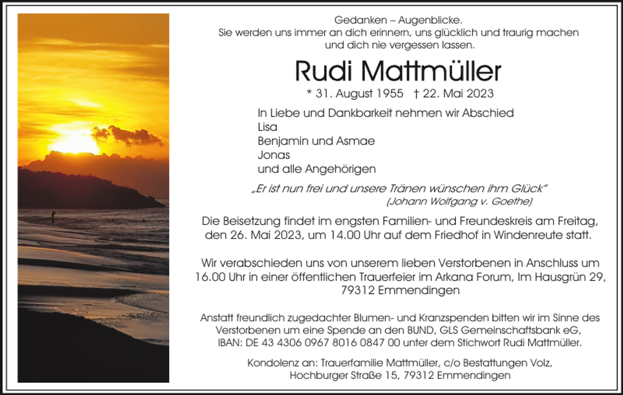 <p>Gedanken – Augenblicke.<br />Sie werden uns immer an dich erinnern, uns glücklich und traurig machen<br />und dich nie vergessen lassen.</p><p>* 31. August 1955 † 22. Mai 2023<br />In Liebe und Dankbarkeit nehmen wir Abschied<br />Lisa<br />Benjamin und Asmae<br />Jonas<br />und alle Angehörigen</p><p>„Er ist nun frei und unsere Tränen wünschen ihm Glück”<br />(Johann Wolfgang v. Goethe)</p><p>Die Beisetzung findet im engsten Familien- und Freundeskreis am Freitag,<br />den 26. Mai 2023, um 14.00 Uhr auf dem Friedhof in Windenreute statt.<br />Wir verabschieden uns von unserem lieben Verstorbenen in Anschluss um<br />16.00 Uhr in einer öffentlichen Trauerfeier im Arkana Forum, Im Hausgrün 29,<br />79312 Emmendingen<br />Anstatt freundlich zugedachter Blumen- und Kranzspenden bitten wir im Sinne des<br />Verstorbenen um eine Spende an den BUND, GLS Gemeinschaftsbank eG,<br />IBAN: DE 06 0967 8016 0847 00 unter dem Stichwort Rudi Mattmüller.<br />Kondolenz an: Trauerfamilie Mattmüller, c/o Bestattungen Volz,<br />Hochburger Straße 15, 79312 Emmendingen</p>