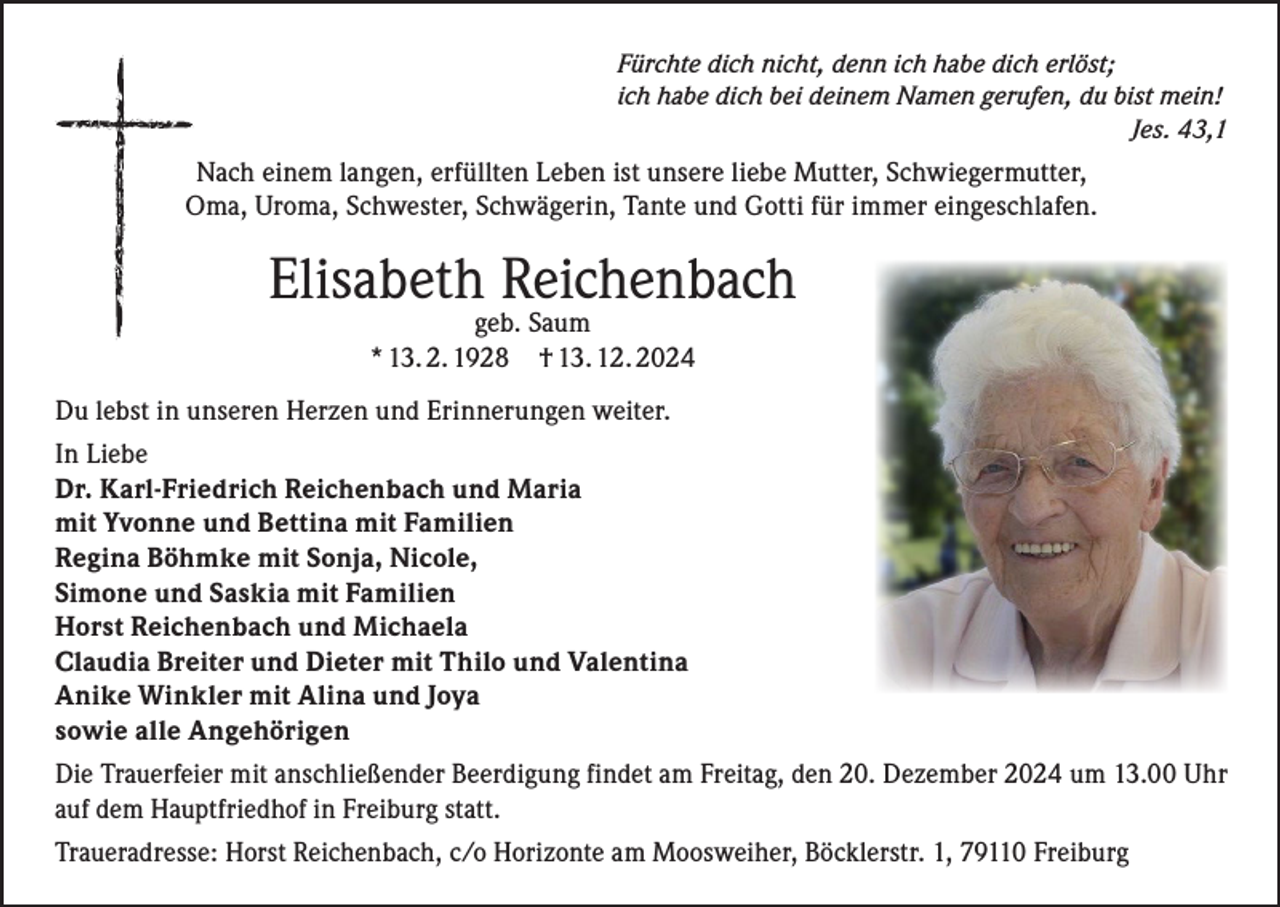 <p>Fürchte dich nicht, denn ich habe dich erlöst;<br />ich habe dich bei deinem Namen gerufen, du bist mein!</p><p>Jes. 43,1</p><p>Nach einem langen, erfüllten Leben ist unsere liebe Mutter, Schwiegermutter,<br />Oma, Uroma, Schwester, Schwägerin, Tante und Gotti für immer eingeschlafen.</p><p>Elisabeth Reichenbach<br />geb. Saum<br />* 13. 2. 1928 † 13. 12. 2024</p><p>Du lebst in unseren Herzen und Erinnerungen weiter.<br />In Liebe<br />Dr. Karl-Friedrich Reichenbach und Maria<br />mit Yvonne und Bettina mit Familien<br />Regina Böhmke mit Sonja, Nicole,<br />Simone und Saskia mit Familien<br />Horst Reichenbach und Michaela<br />Claudia Breiter und Dieter mit Thilo und Valentina<br />Anike Winkler mit Alina und Joya<br />sowie alle Angehörigen<br />Die Trauerfeier mit anschließender Beerdigung findet am Freitag, den 20. Dezember 2024 um 13.00 Uhr<br />auf dem Hauptfriedhof in Freiburg statt.<br />Traueradresse: Horst Reichenbach, c/o Horizonte am Moosweiher, Böcklerstr. 1, 79110 Freiburg</p>