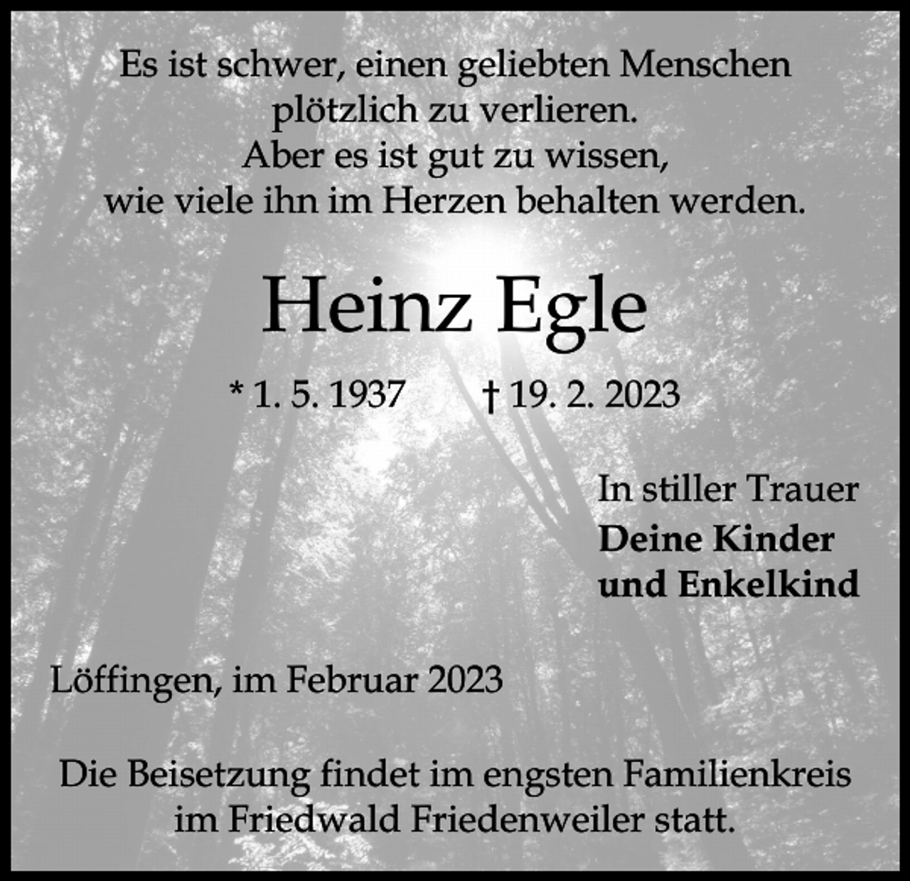 <p>Es ist schwer, einen geliebten Menschen<br />plötzlich zu verlieren.<br />Aber es ist gut zu wissen,<br />wie viele ihn im Herzen behalten werden.</p><p>Heinz Egle<br />* 1. 5. 1937 † 19. 2. 2023<br />In stiller Trauer<br />Deine Kinder<br />und Enkelkind<br />Löffingen, im Februar 2023<br />Die Beisetzung findet im engsten Familienkreis<br />im Friedwald Friedenweiler statt.</p>
