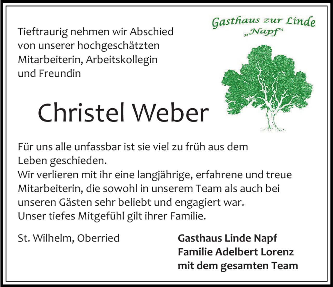 <p>Tieftraurig nehmen wir Abschied<br />von unserer hochgeschätzten<br />Mitarbeiterin, Arbeitskollegin<br />und Freundin</p><p>Christel Weber<br />Für uns alle unfassbar ist sie viel zu früh aus dem<br />Leben geschieden.<br />Wir verlieren mit ihr eine langjährige, erfahrene und treue<br />Mitarbeiterin, die sowohl in unserem Team als auch bei<br />unseren Gästen sehr beliebt und engagiert war.<br />Unser tiefes Mitgefühl gilt ihrer Familie.<br />St. Wilhelm, Oberried</p><p>Gasthaus Linde Napf<br />Familie Adelbert Lorenz<br />mit dem gesamten Team</p>
