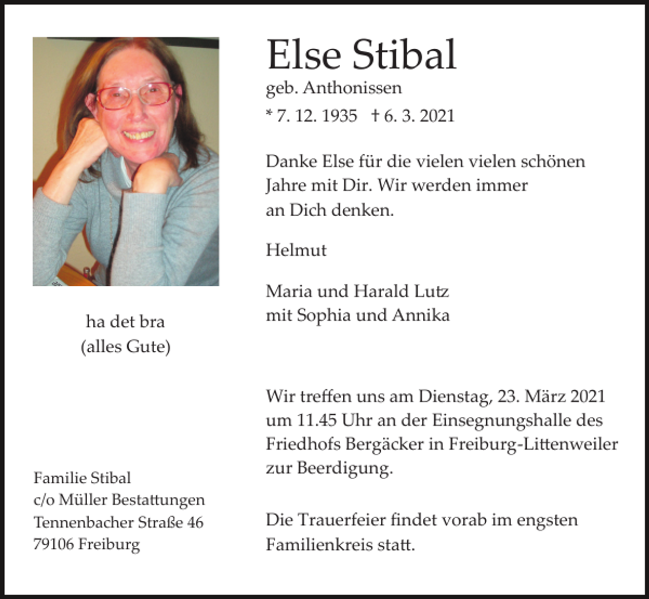 <p>Else Stibal<br />geb. Anthonissen</p><p>* 7. 12. 1935 † 6. 3. 2021<br />Danke Else für die vielen vielen schönen<br />Jahre mit Dir. Wir werden immer<br />an Dich denken.<br />Helmut</p><p>ha det bra<br />(alles Gute)</p><p>Familie Stibal<br />c/o Müller Besta�ungen<br />Tennenbacher Straße 46<br />79106 Freiburg</p><p>Maria und Harald Lu�<br />mit Sophia und Annika</p><p>Wir treﬀen uns am Dienstag, 23. März 2021<br />um 11.45 Uhr an der Einsegnungshalle des<br />Friedhofs Bergäcker in Freiburg­Li�enweiler<br />zur Beerdigung.<br />Die Trauerfeier ﬁndet vorab im engsten<br />Familienkreis sta�.</p>