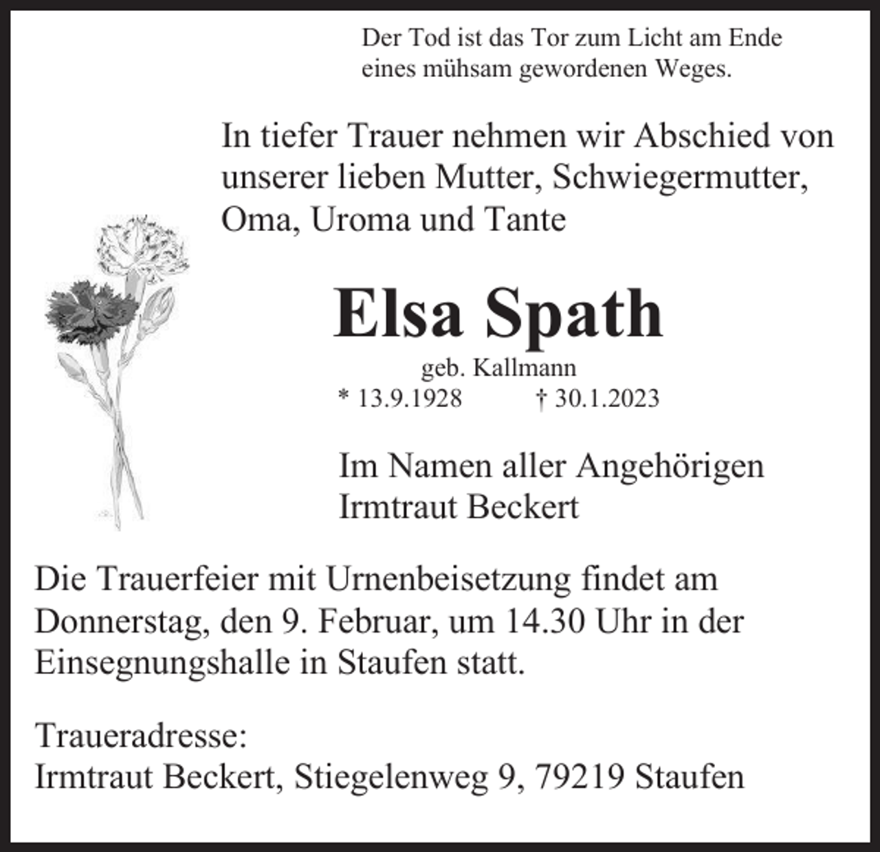 <p>Der Tod ist das Tor zum Licht am Ende<br />eines mühsam gewordenen Weges.</p><p>In tiefer Trauer nehmen wir Abschied von<br />unserer lieben Mutter, Schwiegermutter,<br />Oma, Uroma und Tante</p><p>Elsa Spath<br />geb. Kallmann<br />* 13.9.1928<br />† 30.1.2023</p><p>Im Namen aller Angehörigen<br />Irmtraut Beckert<br />Die Trauerfeier mit Urnenbeisetzung findet am<br />Donnerstag, den 9. Februar, um 14.30 Uhr in der<br />Einsegnungshalle in Staufen statt.<br />Traueradresse:<br />Irmtraut Beckert, Stiegelenweg 9, 79219 Staufen</p>