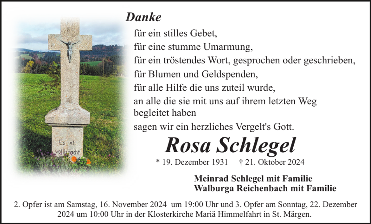 <p>Danke<br />für ein stilles Gebet,<br />für eine stumme Umarmung,<br />für ein tröstendes Wort, gesprochen oder geschrieben,<br />für Blumen und Geldspenden,<br />für alle Hilfe die uns zuteil wurde,<br />an alle die sie mit uns auf ihrem letzten Weg<br />begleitet haben<br />sagen wir ein herzliches Vergelt's Gott.</p><p>Rosa Schlegel<br />* 19. Dezember 1931</p><p>† 21. Oktober 2024</p><p>Meinrad Schlegel mit Familie<br />Walburga Reichenbach mit Familie<br />2. Opfer ist am Samstag, 16. November 2024 um 19:00 Uhr und 3. Opfer am Sonntag, 22. Dezember<br />2024 um 10:00 Uhr in der Klosterkirche Mariä Himmelfahrt in St. Märgen.</p>