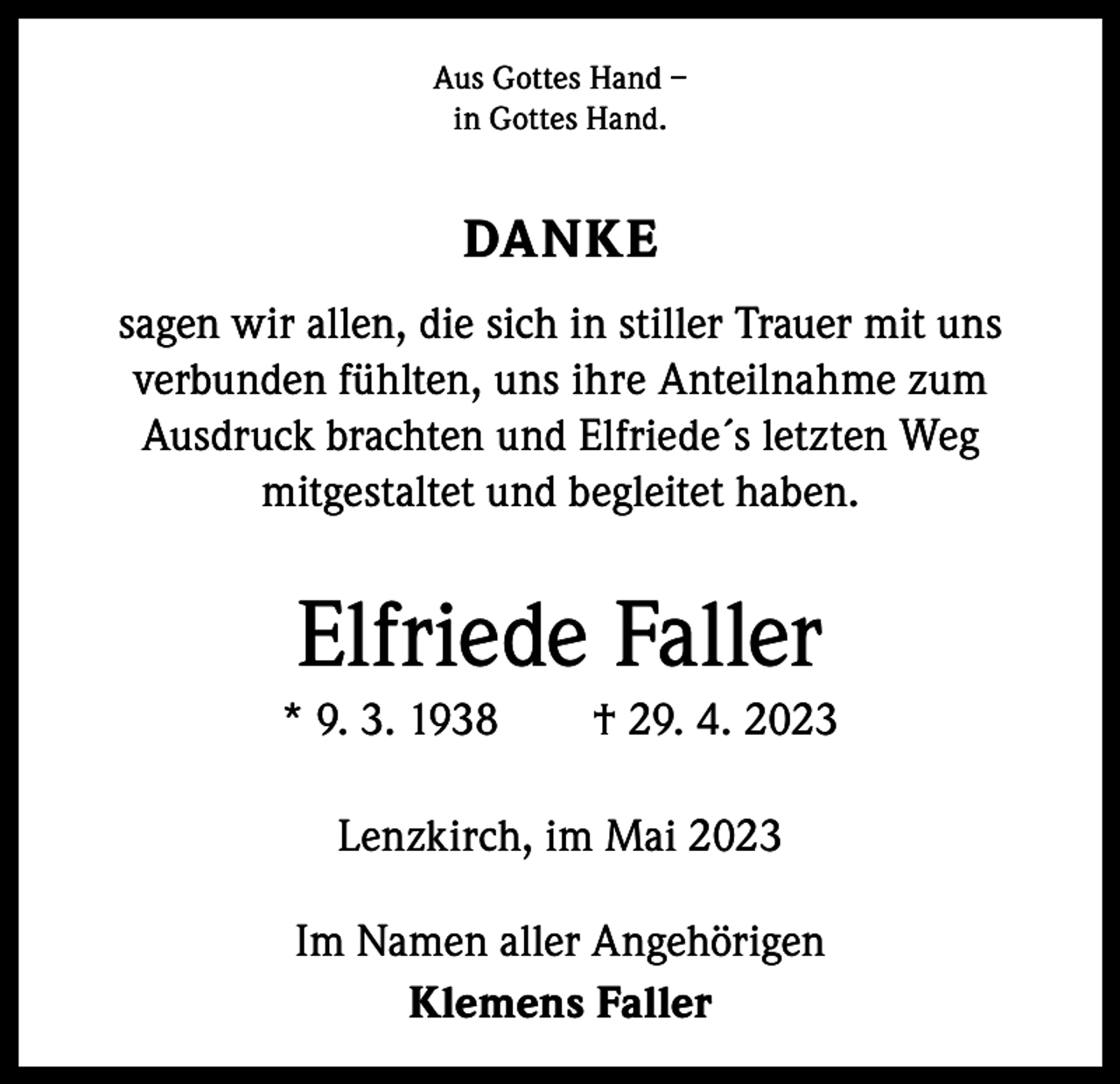 <p>Aus Gottes Hand –<br />in Gottes Hand.</p><p>DANKE<br />sagen wir allen, die sich in stiller Trauer mit uns<br />­verbunden fühlten, uns ihre Anteilnahme zum<br />­Ausdruck brachten und Elfriede´s letzten Weg<br />mit­gestaltet und begleitet haben.</p><p>Elfriede Faller<br />* 9. 3. 1938 † 29. 4. 2023<br />Lenzkirch, im Mai 2023<br />Im Namen aller Angehörigen<br />Klemens Faller</p>