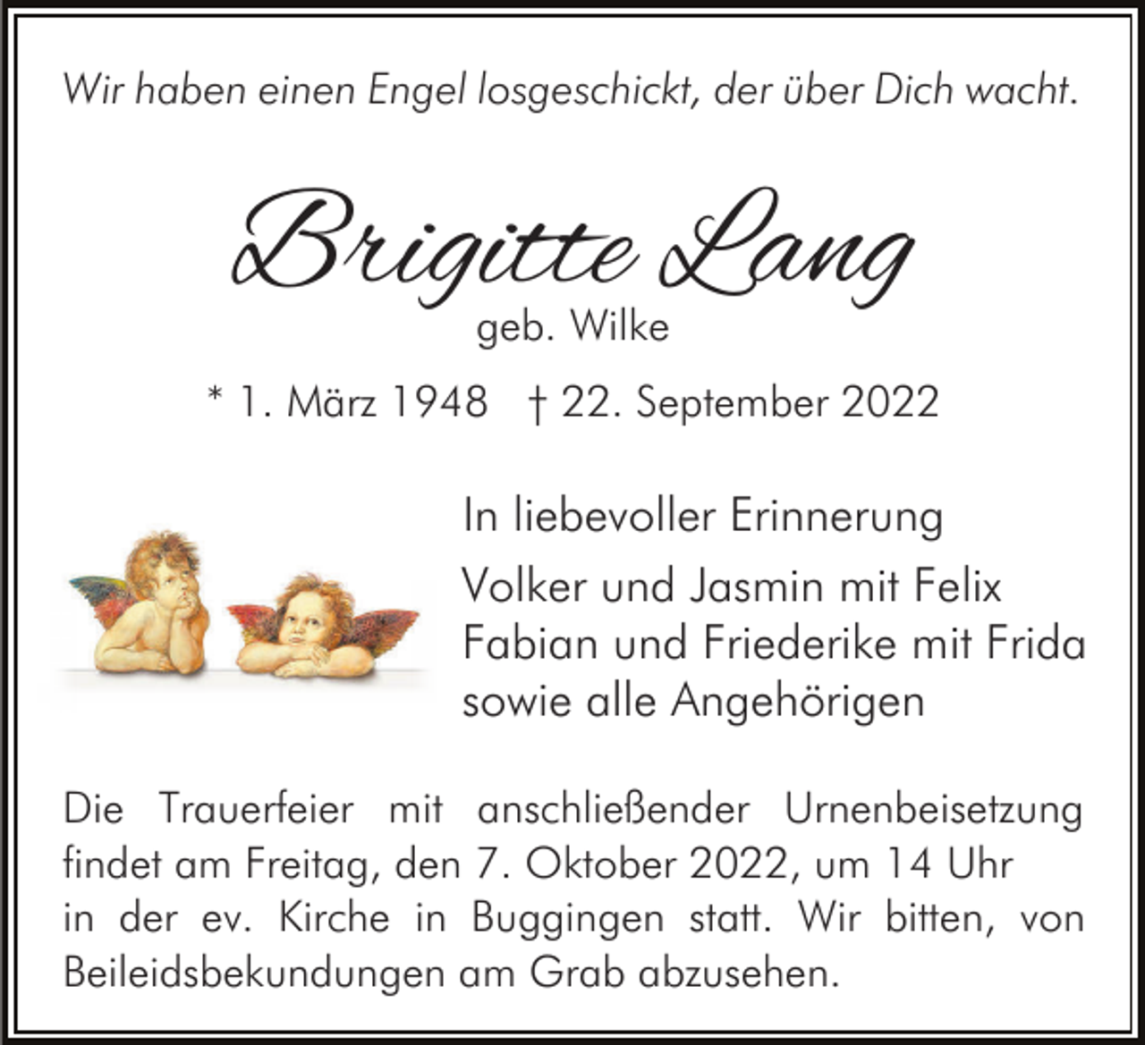 <p>Wir haben einen Engel losgeschickt, der über Dich wacht.</p><p>Brigitte Lang<br />geb. Wilke</p><p>* 1. März 1948 † 22. September 2022</p><p>In liebevoller Erinnerung<br />Volker und Jasmin mit Felix<br />Fabian und Friederike mit Frida<br />sowie alle Angehörigen<br />Die Trauerfeier mit anschließender Urnenbeisetzung<br />findet am Freitag, den 7. Oktober 2022, um 14 Uhr<br />in der ev. Kirche in Buggingen statt. Wir bitten, von<br />Beileidsbekundungen am Grab abzusehen.</p>