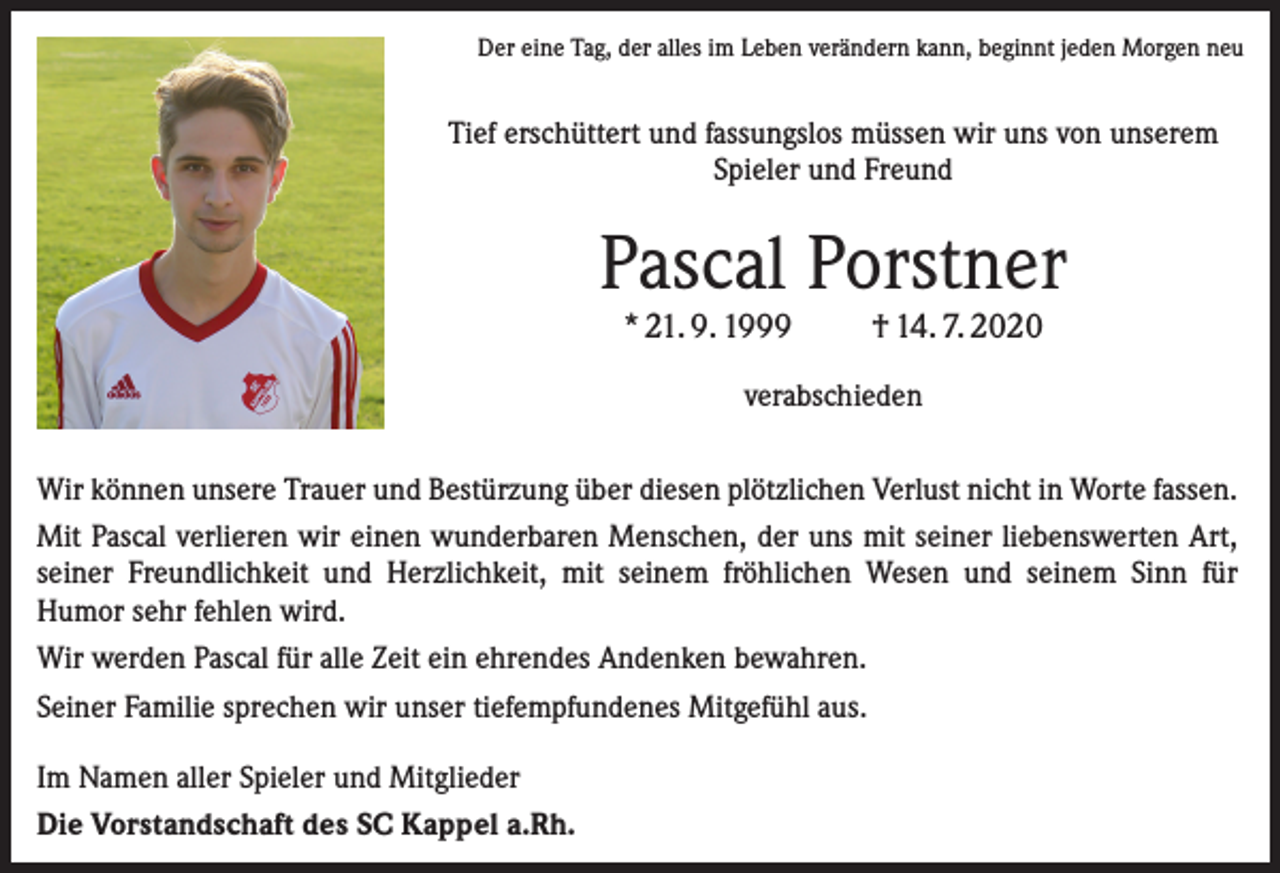 <p>Der eine Tag, der alles im Leben verändern kann, beginnt jeden Morgen neu</p><p>Tief erschüttert und fassungslos müssen wir uns von unserem<br />Spieler und Freund</p><p>Pascal Porstner<br />* 21. 9. 1999</p><p>† 14. 7. 2020</p><p>verabschieden<br />Wir können unsere Trauer und Bestürzung über diesen plötzlichen Verlust nicht in Worte fassen.<br />Mit Pascal verlieren wir einen wunderbaren Menschen, der uns mit seiner liebenswerten Art,<br />seiner Freundlichkeit und Herzlichkeit, mit seinem fröhlichen Wesen und seinem Sinn für<br />Humor sehr fehlen wird.<br />Wir werden Pascal für alle Zeit ein ehrendes Andenken bewahren.<br />Seiner Familie sprechen wir unser tiefempfundenes Mitgefühl aus.<br />Im Namen aller Spieler und Mitglieder<br />Die Vorstandschaft des SC Kappel a.Rh.</p>
