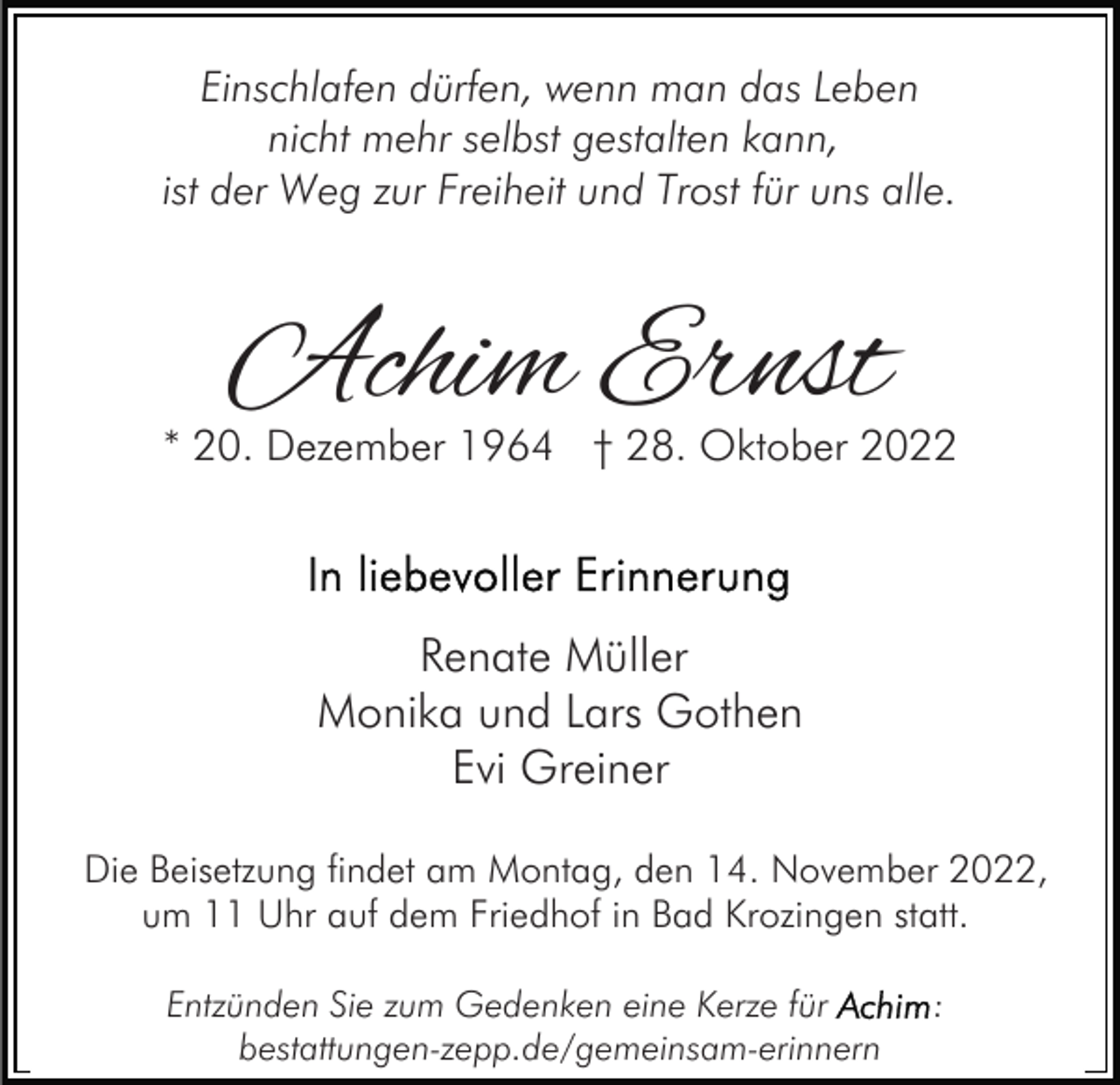 <p>Einschlafen dürfen, wenn man das Leben<br />nicht mehr selbst gestalten kann,<br />ist der Weg zur Freiheit und Trost für uns alle.</p><p>Achim Ernst</p><p>* 20. Dezember 1964 † 28. Oktober 2022</p><p>Renate Müller<br />Monika und Lars Gothen<br />Evi Greiner<br />Die Beisetzung findet am Montag, den 14. November 2022,<br />um 11 Uhr auf dem Friedhof in Bad Krozingen statt.<br />Entzünden Sie zum Gedenken eine Kerze für<br />bestattungen-zepp.de/gemeinsam-erinnern</p><p>:</p>