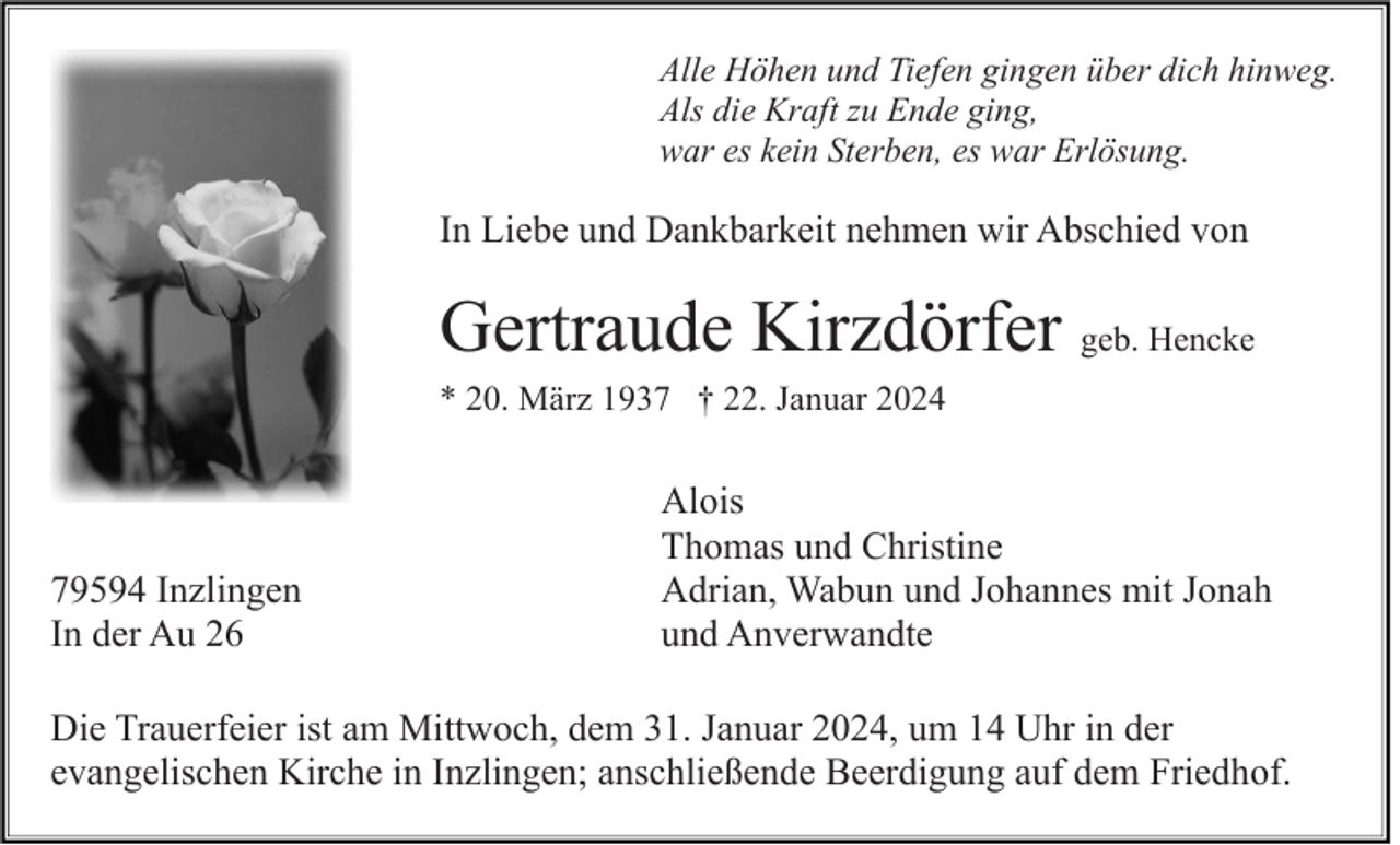 <p>Alle Höhen und Tiefen gingen über dich hinweg.<br />Als die Kraft zu Ende ging,<br />war es kein Sterben, es war Erlösung.</p><p>In Liebe und Dankbarkeit nehmen wir Abschied von</p><p>Gertraude Kirzdörfer geb. Hencke<br />* 20. März 1937 † 22. Januar 2024</p><p>79594 Inzlingen<br />In der Au 26</p><p>Alois<br />Thomas und Christine<br />Adrian, Wabun und Johannes mit Jonah<br />und Anverwandte</p><p>Die Trauerfeier ist am Mittwoch, dem 31. Januar 2024, um 14 Uhr in der<br />evangelischen Kirche in Inzlingen; anschließende Beerdigung auf dem Friedhof.</p>