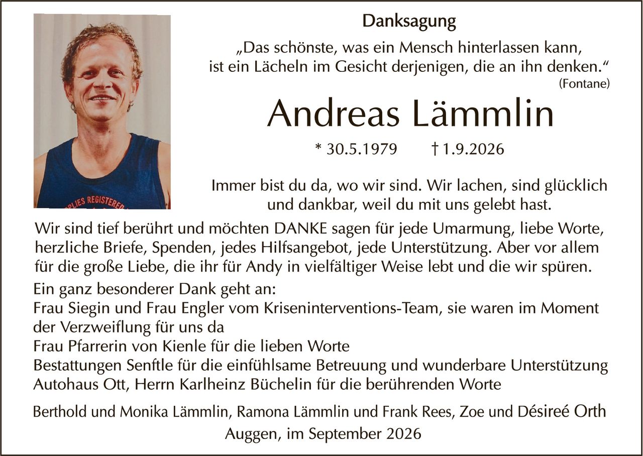 <p><strong>Danksagung</strong></p>

<p><i>"Das schönste, was ein Mensch hinterlassen kann, ist ein Lächeln im Gesicht derjenigen, die an ihn denken."</i><br>(Fontane)</p>

<p><strong>Andreas Lämmlin</strong><br>* 30.5.1979     † 1.9.2026</p>

<p>Immer bist du da, wo wir sind. Wir lachen, sind glücklich und dankbar, weil du mit uns gelebt hast.</p>

<p>Wir sind tief berührt und möchten DANKE sagen für jede Umarmung, liebe Worte, herzliche Briefe, Spenden, jedes Hilfangebot, jede Unterstützung. Aber vor allem für die große Liebe, die ihr für Andy in vielfältiger Weise lebt und die wir spüren.</p>

<p>Ein ganz besonderer Dank geht an:<br>
Frau Siegin und Frau Engler vom Kriseninterventions-Team, sie waren im Moment der Verzweiflung für uns da<br>
Frau Pfarrerin von Kienle für die lieben Worte<br>
Bestattungen Senftle für die einfühlsame Betreuung und wunderbare Unterstützung<br>
Autohaus Ott, Herr Karlheinz Büchelin für die berührenden Worte</p>

<p>Berthold und Monika Lämmlin, Ramona Lämmlin und Frank Rees, Zoe und Désireé Orth</p>

<p>Auggen, im September 2026</p>