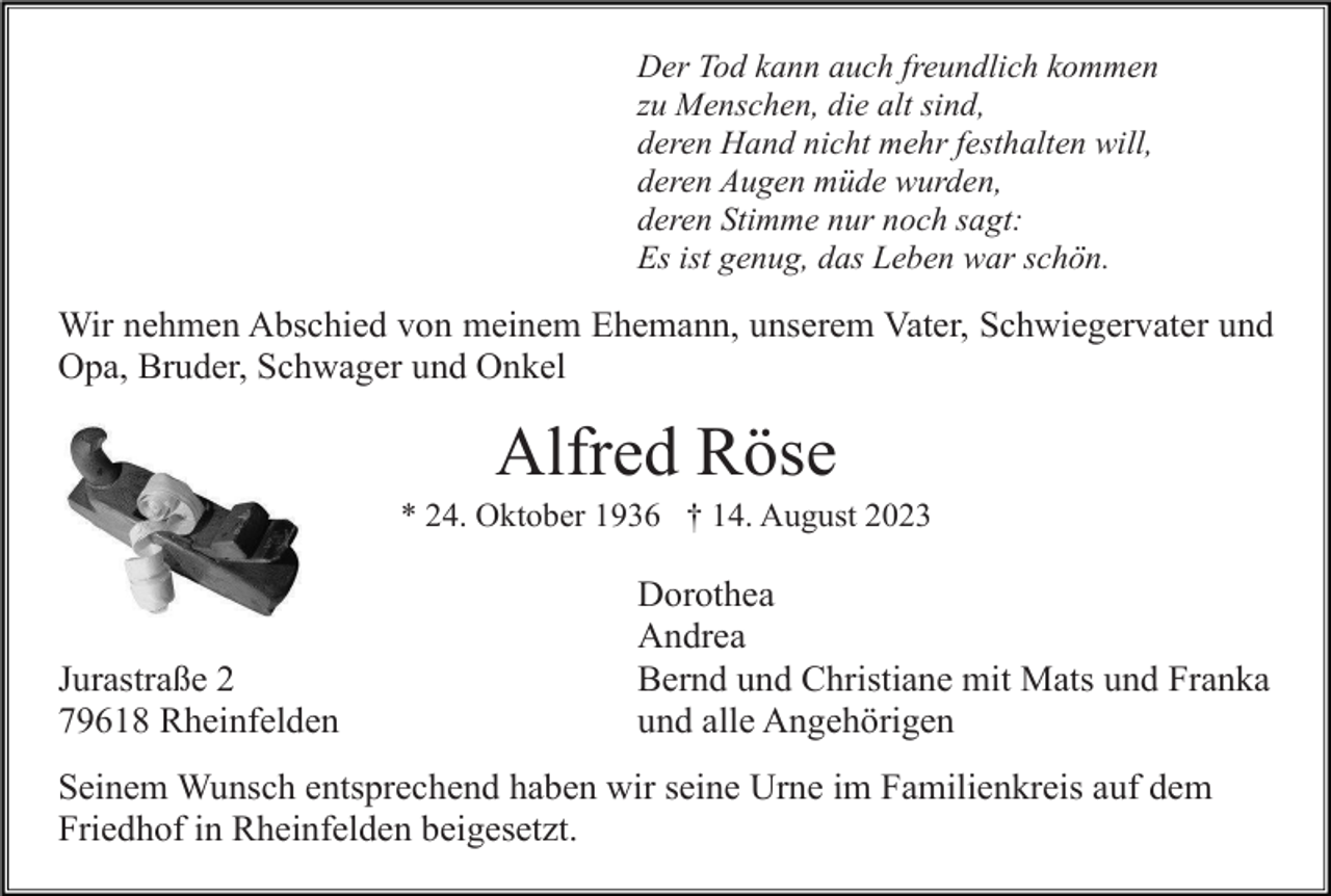 <p>Der Tod kann auch freundlich kommen<br />zu Menschen, die alt sind,<br />deren Hand nicht mehr festhalten will,<br />deren Augen müde wurden,<br />deren Stimme nur noch sagt:<br />Es ist genug, das Leben war schön.</p><p>Wir nehmen Abschied von meinem Ehemann, unserem Vater, Schwiegervater und<br />Opa, Bruder, Schwager und Onkel</p><p>Alfred Röse<br />* 24. Oktober 1936 † 14. August 2023</p><p>Jurastraße 2<br />79618 Rheinfelden</p><p>Dorothea<br />Andrea<br />Bernd und Christiane mit Mats und Franka<br />und alle Angehörigen</p><p>Seinem Wunsch entsprechend haben wir seine Urne im Familienkreis auf dem<br />Friedhof in Rheinfelden beigesetzt.</p>