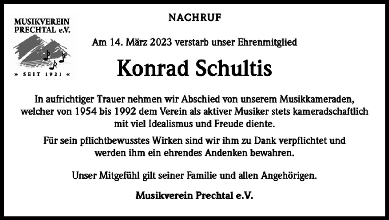 <p>NACHRUF<br />Am 14. März 2023 verstarb unser Ehrenmitglied</p><p>Konrad Schultis<br />In aufrichtiger Trauer nehmen wir Abschied von unserem Musikkameraden,<br />welcher von 1954 bis 1992 dem Verein als aktiver Musiker stets kameradschaftlich<br />mit viel Idealismus und Freude diente.<br />Für sein pflichtbewusstes Wirken sind wir ihm zu Dank verpflichtet und<br />werden ihm ein ehrendes Andenken bewahren.<br />Unser Mitgefühl gilt seiner Familie und allen Angehörigen.<br />Musikverein Prechtal e.V.</p>