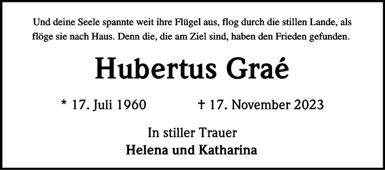 <p>Und deine Seele spannte weit ihre Flügel aus, flog durch die stillen Lande, als<br />flöge sie nach Haus. Denn die, die am Ziel sind, haben den Frieden gefunden.</p><p>Hubertus Graé<br />* 17. Juli 1960</p><p>† 17. November 2023</p><p>In stiller Trauer<br />Helena und Katharina</p>