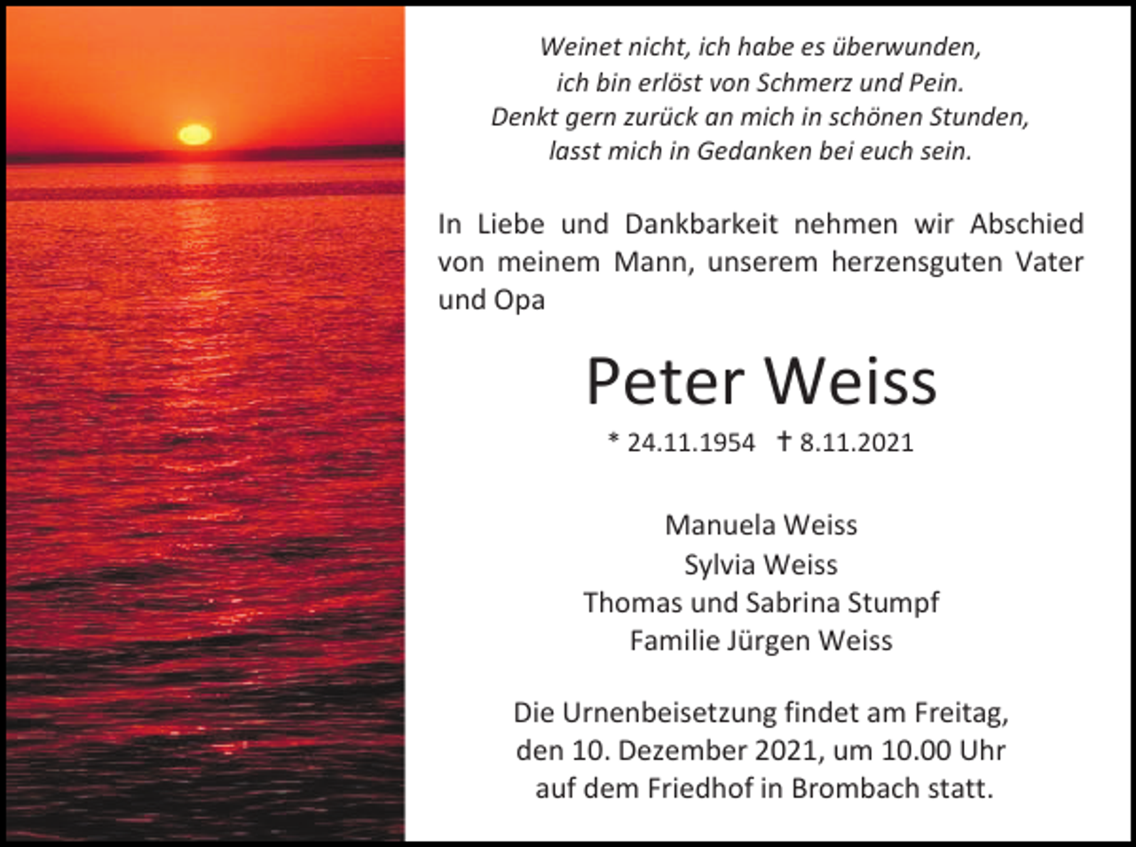 <p>Weinet nicht, ich habe es überwunden,<br />ich bin erlöst von Schmerz und Pein.<br />Denkt gern zurück an mich in schönen Stunden,<br />lasst mich in Gedanken bei euch sein.</p><p>In Liebe und Dankbarkeit nehmen wir Abschied<br />von meinem Mann, unserem herzensguten Vater<br />und Opa</p><p>Peter Weiss<br />* 24.11.1954  8.11.2021</p><p>Manuela Weiss<br />Sylvia Weiss<br />Thomas und Sabrina Stumpf<br />Familie Jürgen Weiss<br />Die Urnenbeisetzung findet am Freitag,<br />den 10. Dezember 2021, um 10.00 Uhr<br />auf dem Friedhof in Brombach statt.</p>