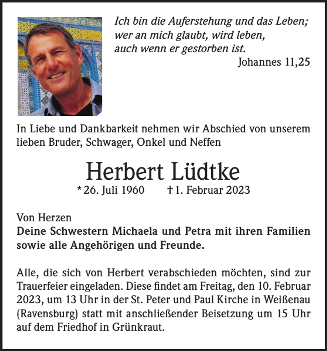 <p>Ich bin die Auferstehung und das Leben;<br />wer an mich glaubt, wird leben,<br />auch wenn er gestorben ist.<br />Johannes 11,25</p><p>In Liebe und Dankbarkeit nehmen wir Abschied von unserem<br />lieben Bruder, Schwager, Onkel und Neffen</p><p>Herbert Lüdtke</p><p>* 26. Juli 1960 † 1. Februar 2023<br />Von Herzen<br />Deine Schwestern Michaela und Petra mit ihren Familien<br />sowie alle Angehörigen und Freunde.<br />Alle, die sich von Herbert verabschieden möchten, sind zur<br />Trauerfeier eingeladen. Diese findet am Freitag, den 10. Februar<br />2023, um 13 Uhr in der St. Peter und Paul Kirche in Weißenau<br />(Ravensburg) statt mit anschließender Beisetzung um 15 Uhr<br />auf dem Friedhof in Grünkraut.</p>