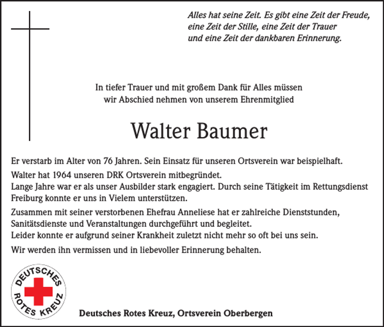 <p>Alles hat seine Zeit. Es gibt eine Zeit der Freude,<br />eine Zeit der Stille, eine Zeit der Trauer<br />und eine Zeit der dankbaren Erinnerung.</p><p>In tiefer Trauer und mit großem Dank für Alles müssen<br />wir Abschied nehmen von unserem Ehrenmitglied</p><p>Walter Baumer<br />Er verstarb im Alter von 76 Jahren. Sein Einsatz für unseren Ortsverein war beispielhaft.<br />Walter hat 1964 unseren DRK Ortsverein mitbegründet.<br />Lange Jahre war er als unser Ausbilder stark engagiert. Durch seine Tätigkeit im Rettungsdienst<br />Freiburg konnte er uns in Vielem unterstützen.<br />Zusammen mit seiner verstorbenen Ehefrau Anneliese hat er zahlreiche Dienststunden,<br />­Sanitätsdienste und Veranstaltungen durchgeführt und begleitet.<br />Leider konnte er aufgrund seiner Krankheit zuletzt nicht mehr so oft bei uns sein.<br />Wir werden ihn vermissen und in liebevoller Erinnerung behalten.</p><p>Deutsches Rotes Kreuz, Ortsverein Oberbergen</p>