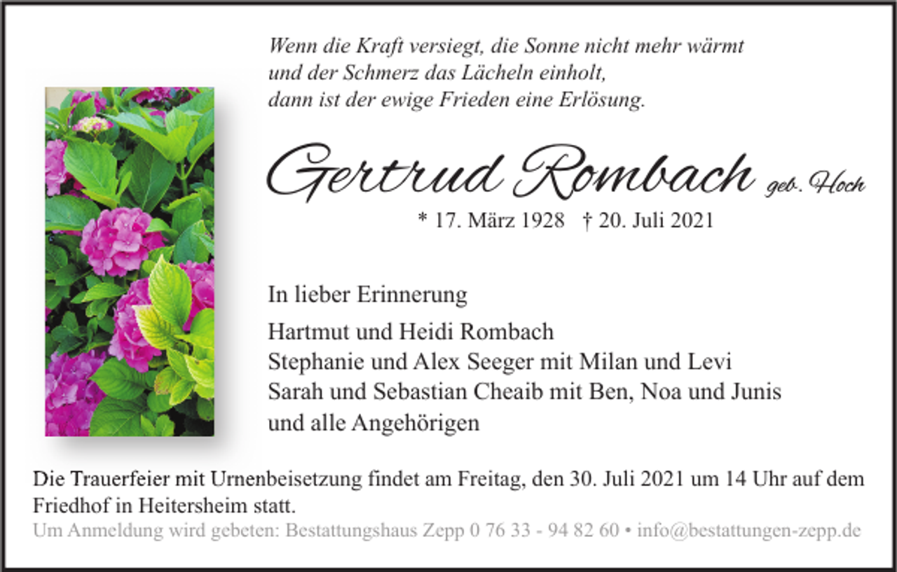 <p>Wenn die Kraft versiegt, die Sonne nicht mehr wärmt<br />und der Schmerz das Lächeln einholt,<br />dann ist der ewige Frieden eine Erlösung.</p><p>Gertrud Rombach</p><p>geb. Hoch</p><p>* 17. März 1928 † 20. Juli 2021</p><p>In lieber Erinnerung<br />Hartmut und Heidi Rombach<br />Stephanie und Alex Seeger mit Milan und Levi<br />Sarah und Sebastian Cheaib mit Ben, Noa und Junis<br />und alle Angehörigen<br />Die Trauerfeier mit Urnenbeisetzung findet am Freitag, den 30. Juli 2021 um 14 Uhr auf dem<br />Friedhof in Heitersheim statt.<br />Um Anmeldung wird gebeten: Bestattungshaus Zepp 0 76 33 - 94 82 60 • info@bestattungen-zepp.de</p>