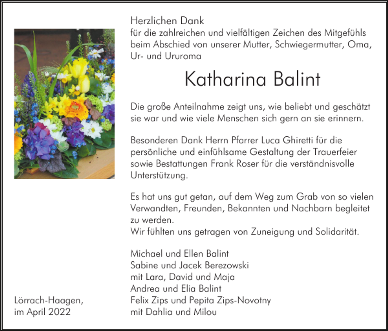 <p>Herzlichen Dank<br />für die zahlreichen und vielfältigen Zeichen des Mitgefühls<br />beim Abschied von unserer Mutter, Schwiegermutter, Oma,<br />Ur- und Ururoma</p><p>Katharina Balint<br />Die große Anteilnahme zeigt uns, wie beliebt und geschätzt<br />sie war und wie viele Menschen sich gern an sie erinnern.<br />Besonderen Dank Herrn Pfarrer Luca Ghiretti für die<br />persönliche und einfühlsame Gestaltung der Trauerfeier<br />sowie Bestattungen Frank Roser für die verständnisvolle<br />Unterstützung.<br />Es hat uns gut getan, auf dem Weg zum Grab von so vielen<br />Verwandten, Freunden, Bekannten und Nachbarn begleitet<br />zu werden.<br />Wir fühlten uns getragen von Zuneigung und Solidarität.</p><p>Lörrach-Haagen,<br />im April 2022</p><p>Michael und Ellen Balint<br />Sabine und Jacek Berezowski<br />mit Lara, David und Maja<br />Andrea und Elia Balint<br />Felix Zips und Pepita Zips-Novotny<br />mit Dahlia und Milou</p>