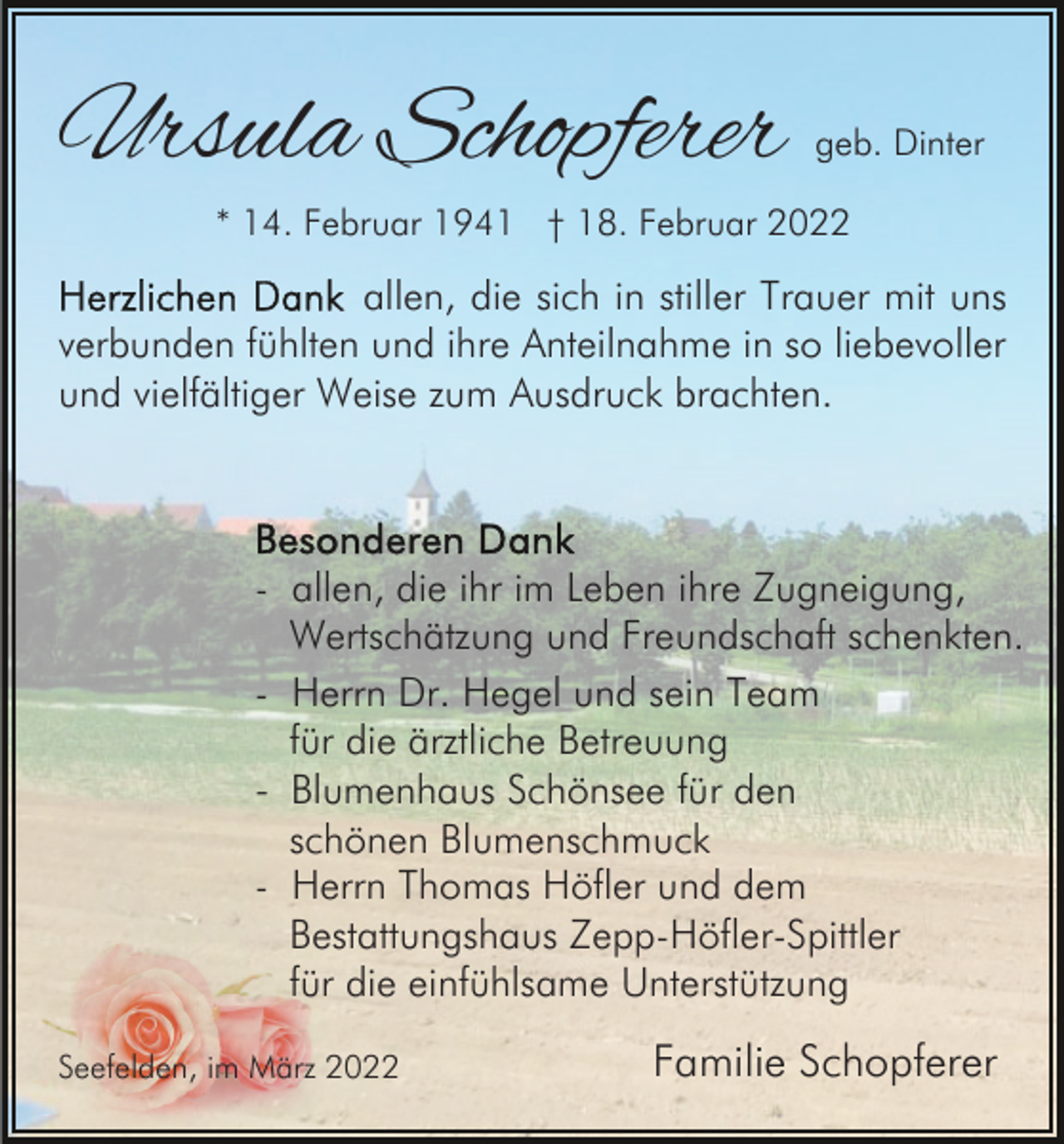 <p>Ursula Schopferer</p><p>geb. Dinter</p><p>* 14. Februar 1941 † 18. Februar 2022</p><p>allen, die sich in stiller Trauer mit uns<br />verbunden fühlten und ihre Anteilnahme in so liebevoller<br />und vielfältiger Weise zum Ausdruck brachten.</p><p>- allen, die ihr im Leben ihre Zugneigung,<br />Wertschätzung und Freundschaft schenkten.<br />- Herrn Dr. Hegel und sein Team<br />für die ärztliche Betreuung<br />- Blumenhaus Schönsee für den<br />schönen Blumenschmuck<br />- Herrn Thomas Höfler und dem<br />Bestattungshaus Zepp-Höfler-Spittler<br />für die einfühlsame Unterstützung<br />Seefelden, im März 2022</p><p>Familie Schopferer</p>