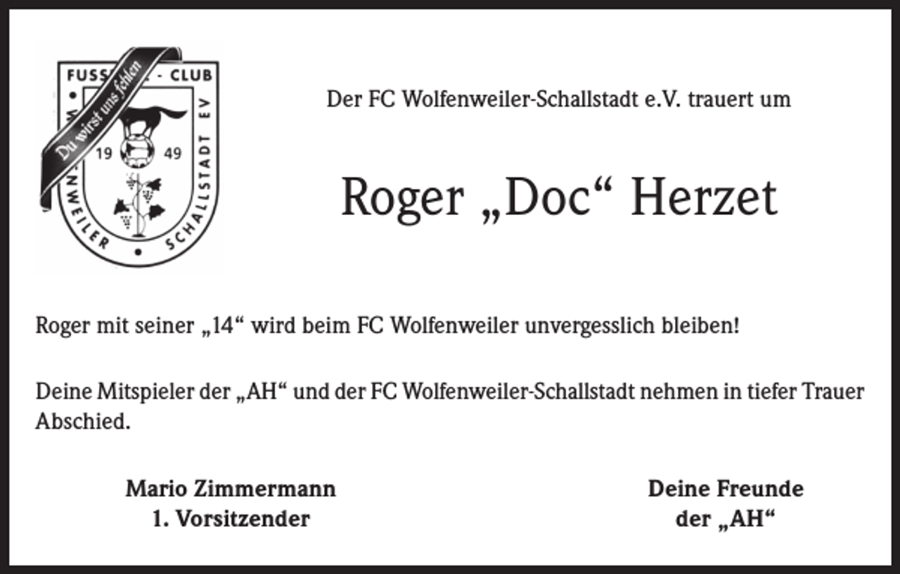 <p>Der FC Wolfenweiler-Schallstadt e.V. trauert um</p><p>Roger „Doc“ Herzet<br />Roger mit seiner „14“ wird beim FC Wolfenweiler unvergesslich bleiben!<br />Deine Mitspieler der „AH“ und der FC Wolfenweiler-Schallstadt nehmen in tiefer Trauer<br />Abschied.</p><p>Mario Zimmermann<br />1. Vorsitzender</p><p>Deine Freunde<br />der „AH“</p>