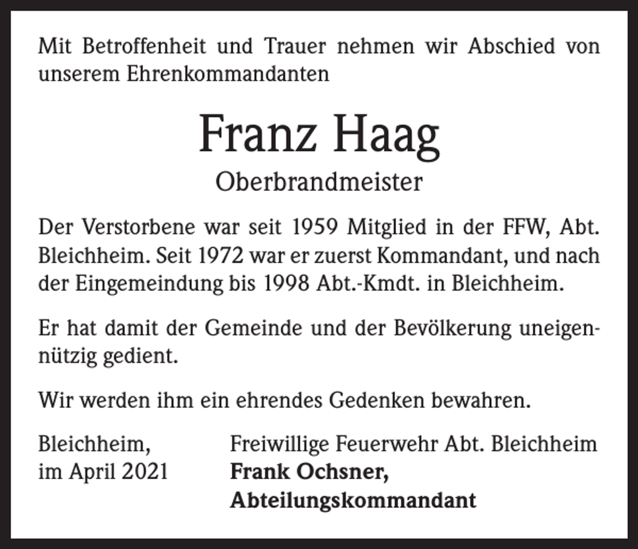 <p>Mit Betroffenheit und Trauer nehmen wir Abschied von<br />unserem Ehrenkommandanten</p><p>Franz Haag<br />Oberbrandmeister</p><p>Der Verstorbene war seit 1959 Mitglied in der FFW, Abt.<br />Bleichheim. Seit 1972 war er zuerst Kommandant, und nach<br />der Eingemeindung bis 1998 Abt.-Kmdt. in Bleichheim.<br />Er hat damit der Gemeinde und der Bevölkerung uneigennützig gedient.<br />Wir werden ihm ein ehrendes Gedenken bewahren.<br />Bleichheim,<br />im April 2021</p><p>Freiwillige Feuerwehr Abt. Bleichheim<br />Frank Ochsner,<br />Abteilungskommandant</p>