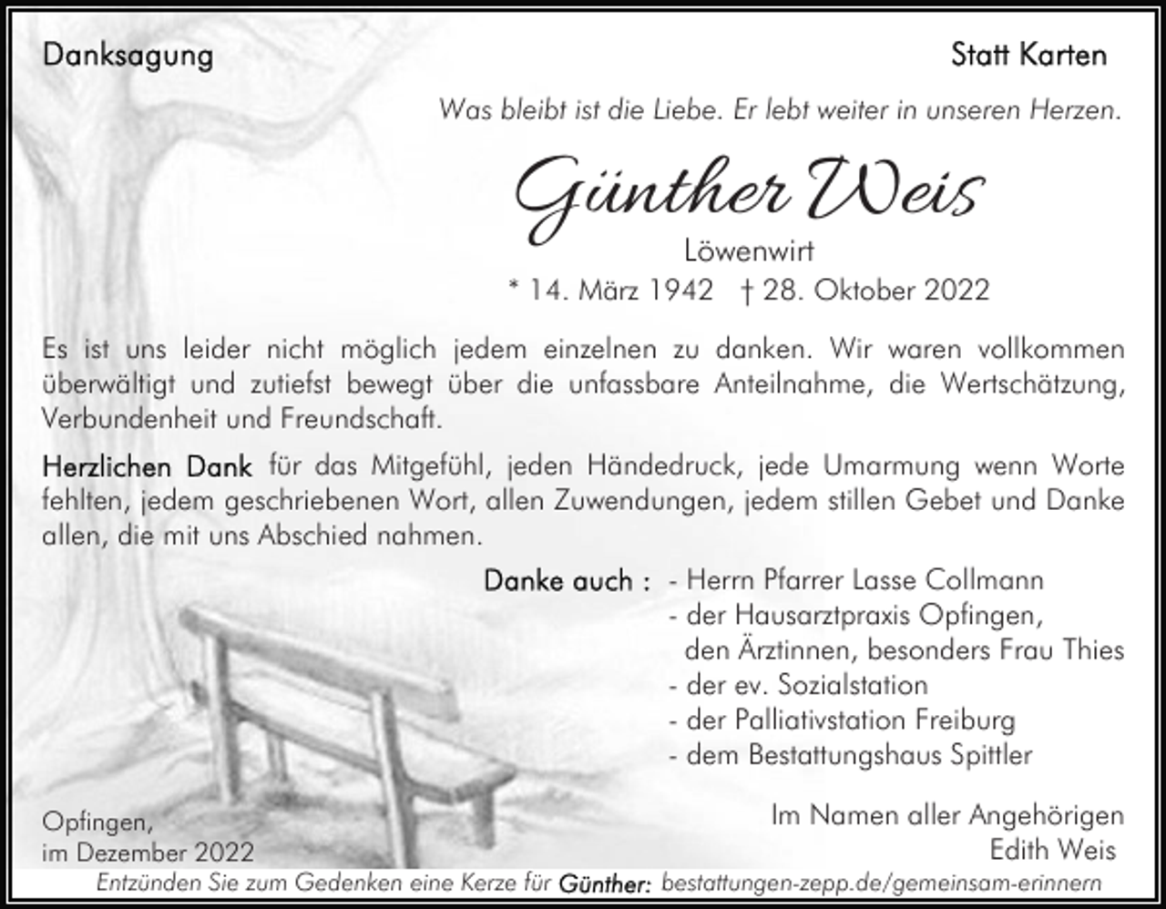 <p>Was bleibt ist die Liebe. Er lebt weiter in unseren Herzen.</p><p>Günther Weis<br />Löwenwirt</p><p>* 14. März 1942 † 28. Oktober 2022<br />Es ist uns leider nicht möglich jedem einzelnen zu danken. Wir waren vollkommen<br />überwältigt und zutiefst bewegt über die unfassbare Anteilnahme, die Wertschätzung,<br />Verbundenheit und Freundschaft.<br />für das Mitgefühl, jeden Händedruck, jede Umarmung wenn Worte<br />fehlten, jedem geschriebenen Wort, allen Zuwendungen, jedem stillen Gebet und Danke<br />allen, die mit uns Abschied nahmen.<br />- Herrn Pfarrer Lasse Collmann<br />- der Hausarztpraxis Opfingen,<br />den Ärztinnen, besonders Frau Thies<br />- der ev. Sozialstation<br />- der Palliativstation Freiburg<br />- dem Bestattungshaus Spittler<br />Opfingen,<br />im Dezember 2022<br />Entzünden Sie zum Gedenken eine Kerze für</p><p>Im Namen aller Angehörigen<br />Edith Weis<br />bestattungen-zepp.de/gemeinsam-erinnern</p>