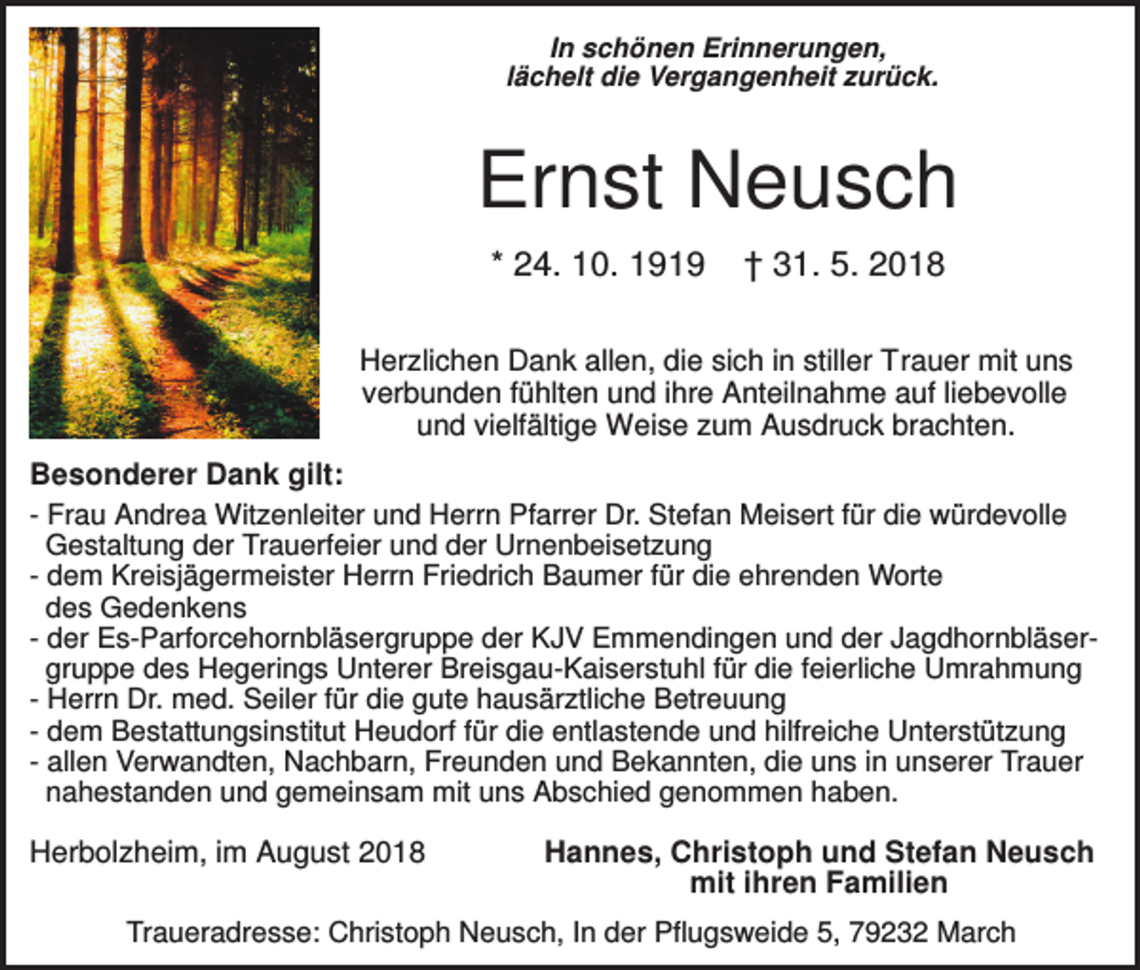<p>In schönen Erinnerungen,<br />lächelt die Vergangenheit zurück.</p><p>Ernst Neusch<br />* 24. 10. 1919</p><p>† 31. 5. 2018</p><p>Herzlichen Dank allen, die sich in stiller Trauer mit uns<br />verbunden fühlten und ihre Anteilnahme auf liebevolle<br />und vielfältige Weise zum Ausdruck brachten.</p><p>Besonderer Dank gilt:<br />- Frau Andrea Witzenleiter und Herrn Pfarrer Dr. Stefan Meisert für die würdevolle<br />Gestaltung der Trauerfeier und der Urnenbeisetzung<br />- dem Kreisjägermeister Herrn Friedrich Baumer für die ehrenden Worte<br />des Gedenkens<br />- der Es-Parforcehornbläsergruppe der KJV Emmendingen und der Jagdhornbläsergruppe des Hegerings Unterer Breisgau-Kaiserstuhl für die feierliche Umrahmung<br />- Herrn Dr. med. Seiler für die gute hausärztliche Betreuung<br />- dem Bestattungsinstitut Heudorf für die entlastende und hilfreiche Unterstützung<br />- allen Verwandten, Nachbarn, Freunden und Bekannten, die uns in unserer Trauer<br />nahestanden und gemeinsam mit uns Abschied genommen haben.</p><p>Herbolzheim, im August 2018</p><p>Hannes, Christoph und Stefan Neusch<br />mit ihren Familien</p><p>Traueradresse: Christoph Neusch, In der Pflugsweide 5, 79232 March</p>