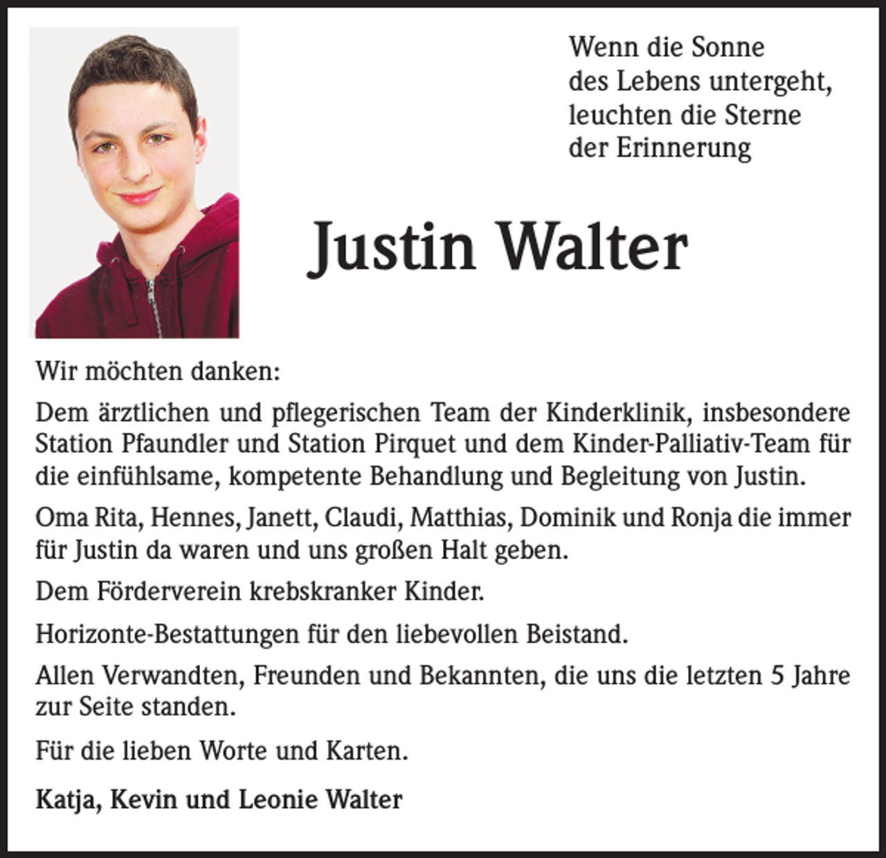 <p>Wenn die Sonne<br />des Lebens untergeht,<br />leuchten die Sterne<br />der Erinnerung</p><p>Justin Walter<br />Wir möchten danken:<br />Dem ärztlichen und pflegerischen Team der Kinderklinik, insbesondere<br />Station Pfaundler und Station Pirquet und dem Kinder-Palliativ-Team für<br />die einfühlsame, kompetente Behandlung und Begleitung von Justin.<br />Oma Rita, Hennes, Janett, Claudi, Matthias, Dominik und Ronja die immer<br />für Justin da waren und uns großen Halt geben.<br />Dem Förderverein krebskranker Kinder.<br />Horizonte-Bestattungen für den liebevollen Beistand.<br />Allen Verwandten, Freunden und Bekannten, die uns die letzten 5 Jahre<br />zur Seite standen.<br />Für die lieben Worte und Karten.<br />Katja, Kevin und Leonie Walter</p>