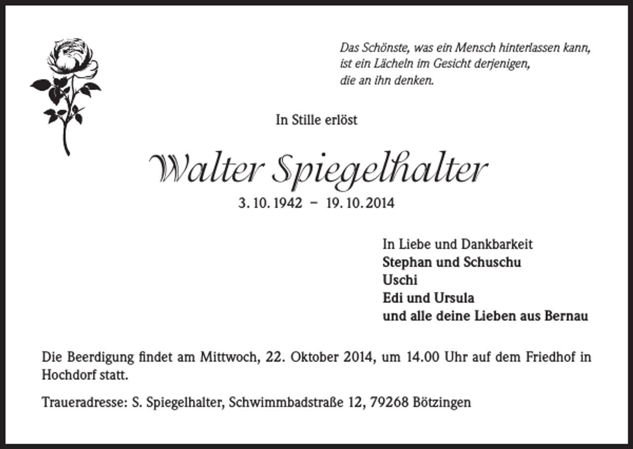 <p>Das Schönste, was ein Mensch hinterlassen kann,<br />ist ein Lächeln im Gesicht derjenigen,<br />die an ihn denken.</p><p>In Stille erlöst</p><p>Walter Spiegelhalter<br />3. 10. 1942 – 19. 10. 2014<br />In Liebe und Dankbarkeit<br />Stephan und Schuschu<br />Uschi<br />Edi und Ursula<br />und alle deine Lieben aus Bernau<br />Die Beerdigung findet am Mittwoch, 22. Oktober 2014, um 14.00 Uhr auf dem Friedhof in<br />Hochdorf statt.<br />Traueradresse: S. Spiegelhalter, Schwimmbadstraße 12, 79268 Bötzingen</p>
