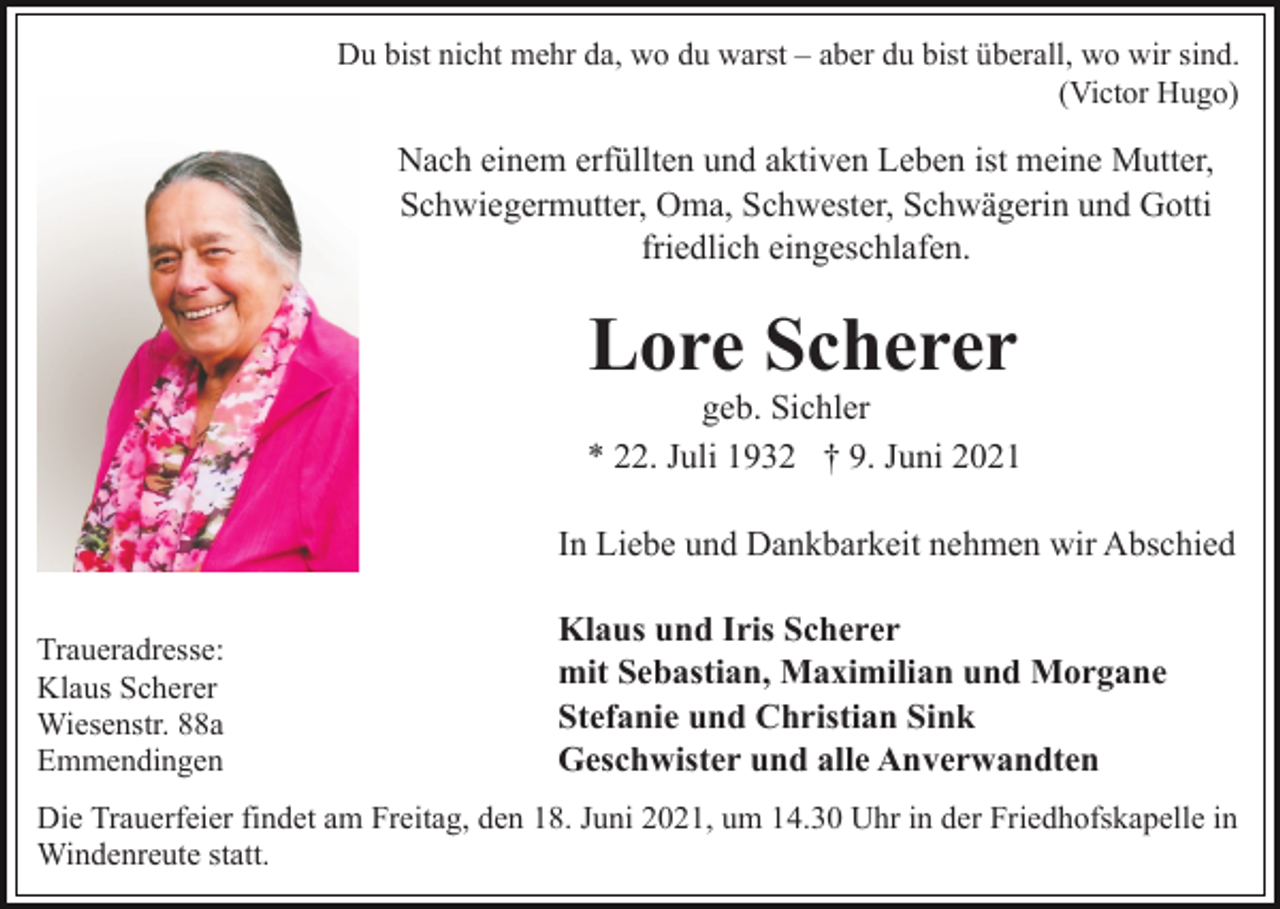 <p>Du bist nicht mehr da, wo du warst – aber du bist überall, wo wir sind.<br />(Victor Hugo)</p><p>Nach einem erfüllten und aktiven Leben ist meine Mutter,<br />Schwiegermutter, Oma, Schwester, Schwägerin und Gotti<br />friedlich eingeschlafen.</p><p>Lore Scherer<br />geb. Sichler<br />* 22. Juli 1932 † 9. Juni 2021<br />In Liebe und Dankbarkeit nehmen wir Abschied<br />Traueradresse:<br />Klaus Scherer<br />Wiesenstr. 88a<br />Emmendingen</p><p>Klaus und Iris Scherer<br />mit Sebastian, Maximilian und Morgane<br />Stefanie und Christian Sink<br />Geschwister und alle Anverwandten</p><p>Die Trauerfeier findet am Freitag, den 18. Juni 2021, um 14.30 Uhr in der Friedhofskapelle in<br />Windenreute statt.</p>