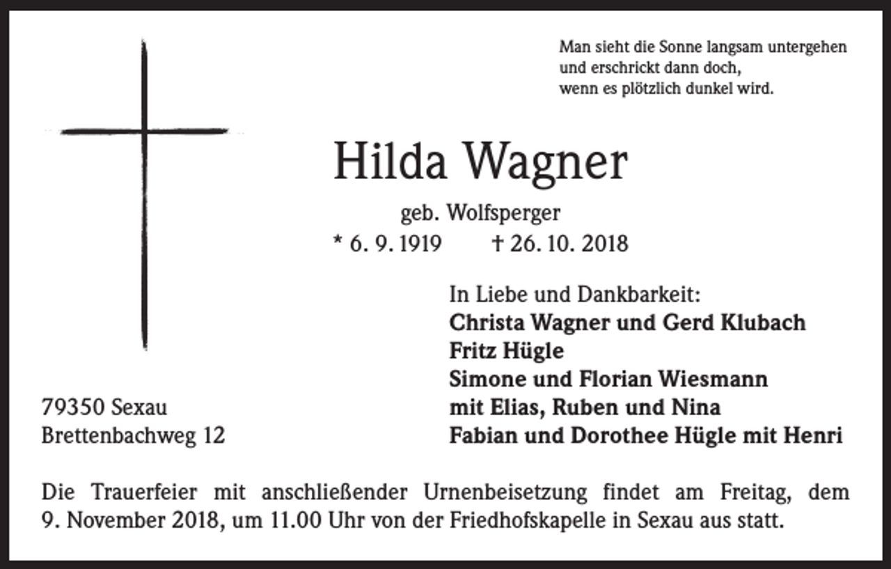 <p>Man sieht die Sonne langsam untergehen<br />und erschrickt dann doch,<br />wenn es plötzlich dunkel wird.</p><p>Hilda Wagner<br />geb. Wolfsperger<br />* 6. 9. 1919 † 26. 10. 2018</p><p>79350 Sexau<br />Brettenbachweg 12</p><p>In Liebe und Dankbarkeit:<br />Christa Wagner und Gerd Klubach<br />Fritz Hügle<br />Simone und Florian Wiesmann<br />mit Elias, Ruben und Nina<br />Fabian und Dorothee Hügle mit Henri</p><p>Die Trauerfeier mit anschließender Urnenbeisetzung findet am Freitag, dem<br />9. November 2018, um 11.00 Uhr von der Friedhofskapelle in Sexau aus statt.</p>