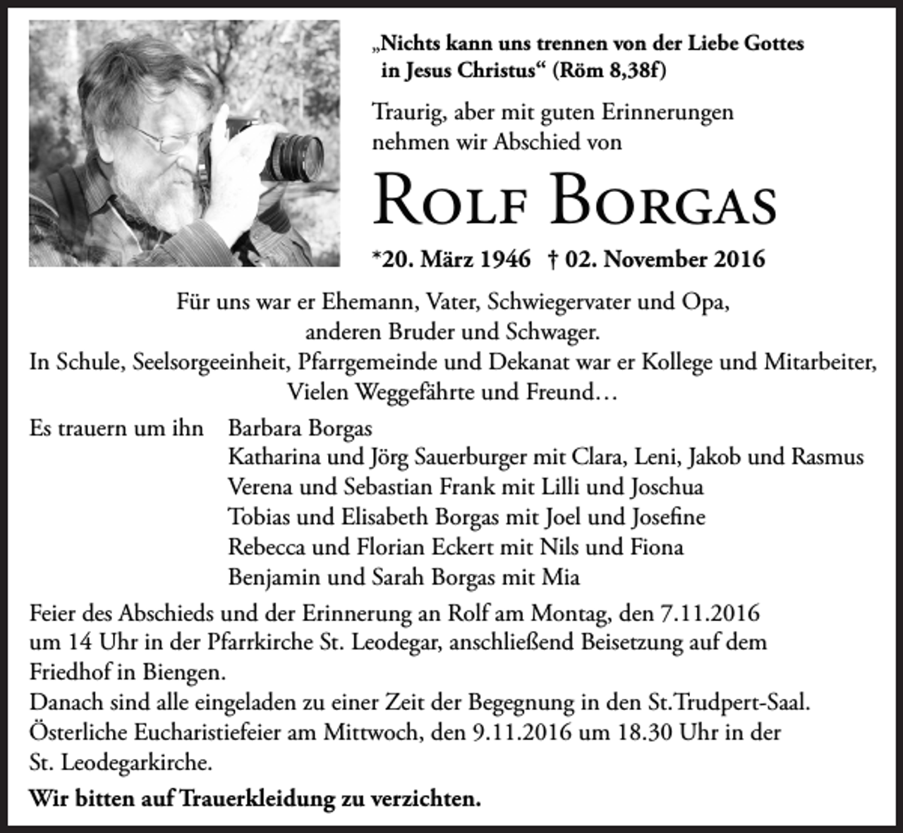 <p>„Nichts kann uns trennen von der Liebe Gottes<br />in Jesus Christus“ (Röm 8,38f )</p><p>Traurig, aber mit guten Erinnerungen<br />nehmen wir Abschied von</p><p>Rolf Borgas<br />*20. März 1946 † 02. November 2016</p><p>Für uns war er Ehemann, Vater, Schwiegervater und Opa,<br />anderen Bruder und Schwager.<br />In Schule, Seelsorgeeinheit, Pfarrgemeinde und Dekanat war er Kollege und Mitarbeiter,<br />Vielen Weggefährte und Freund…<br />Es trauern um ihn Barbara Borgas<br />Katharina und Jörg Sauerburger mit Clara, Leni, Jakob und Rasmus<br />Verena und Sebastian Frank mit Lilli und Joschua<br />Tobias und Elisabeth Borgas mit Joel und Josefine<br />Rebecca und Florian Eckert mit Nils und Fiona<br />Benjamin und Sarah Borgas mit Mia<br />Feier des Abschieds und der Erinnerung an Rolf am Montag, den 7.11.2016<br />um 14 Uhr in der Pfarrkirche St. Leodegar, anschließend Beisetzung auf dem<br />Friedhof in Biengen.<br />Danach sind alle eingeladen zu einer Zeit der Begegnung in den St.Trudpert-Saal.<br />Österliche Eucharistiefeier am Mittwoch, den 9.11.2016 um 18.30 Uhr in der<br />St. Leodegarkirche.<br />Wir bitten auf Trauerkleidung zu verzichten.</p>
