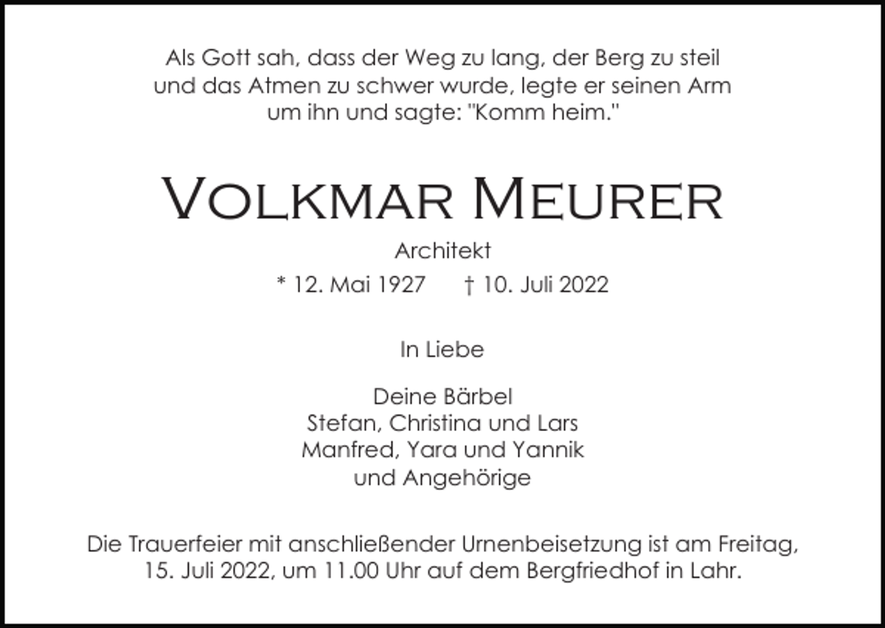 <p>Als Gott sah, dass der Weg zu lang, der Berg zu steil<br />und das Atmen zu schwer wurde, legte er seinen Arm<br />um ihn und sagte: "Komm heim."</p><p>Volkmar Meurer<br />Architekt<br />* 12. Mai 1927</p><p>† 10. Juli 2022</p><p>In Liebe<br />Deine Bärbel<br />Stefan, Christina und Lars<br />Manfred, Yara und Yannik<br />und Angehörige<br />Die Trauerfeier mit anschließender Urnenbeisetzung ist am Freitag,<br />15. Juli 2022, um 11.00 Uhr auf dem Bergfriedhof in Lahr.</p>
