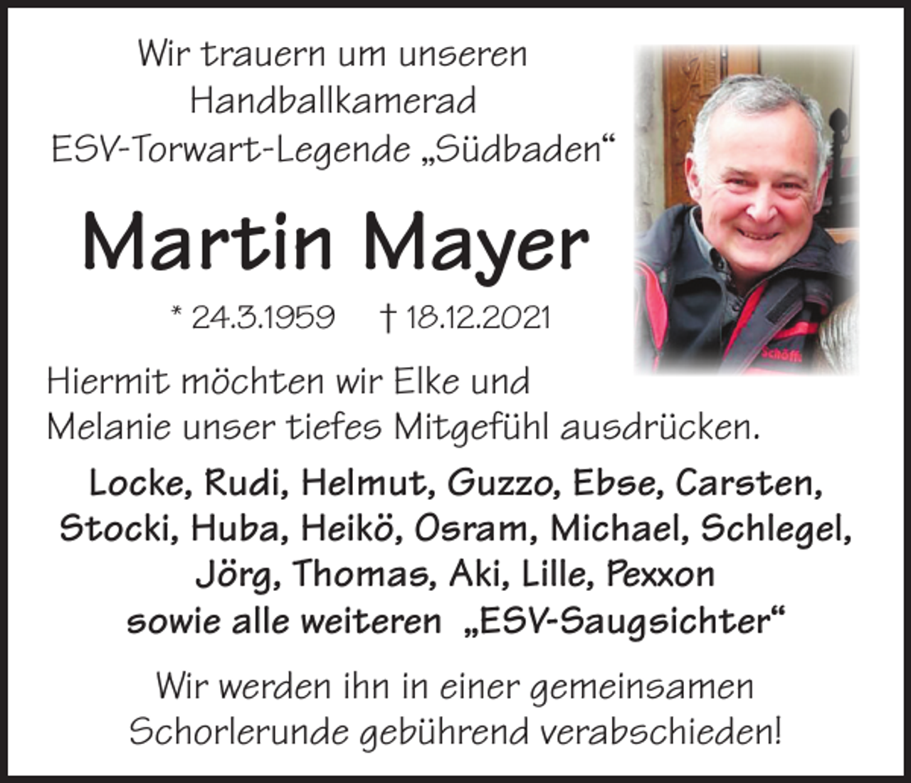 <p>Wir trauern um unseren<br />Handballkamerad<br />ESV-Torwart-Legende „Südbaden“</p><p>Martin Mayer<br />* 24.3.1959</p><p>† 18.12.2021</p><p>Hiermit möchten wir Elke und<br />Melanie unser tiefes Mitgefühl ausdrücken.<br />Locke, Rudi, Helmut, Guzzo, Ebse, Carsten,<br />Stocki, Huba, Heikö, Osram, Michael, Schlegel,<br />Jörg, Thomas, Aki, Lille, Pexxon<br />sowie alle weiteren „ESV-Saugsichter“<br />Wir werden ihn in einer gemeinsamen<br />Schorlerunde gebührend verabschieden!</p>