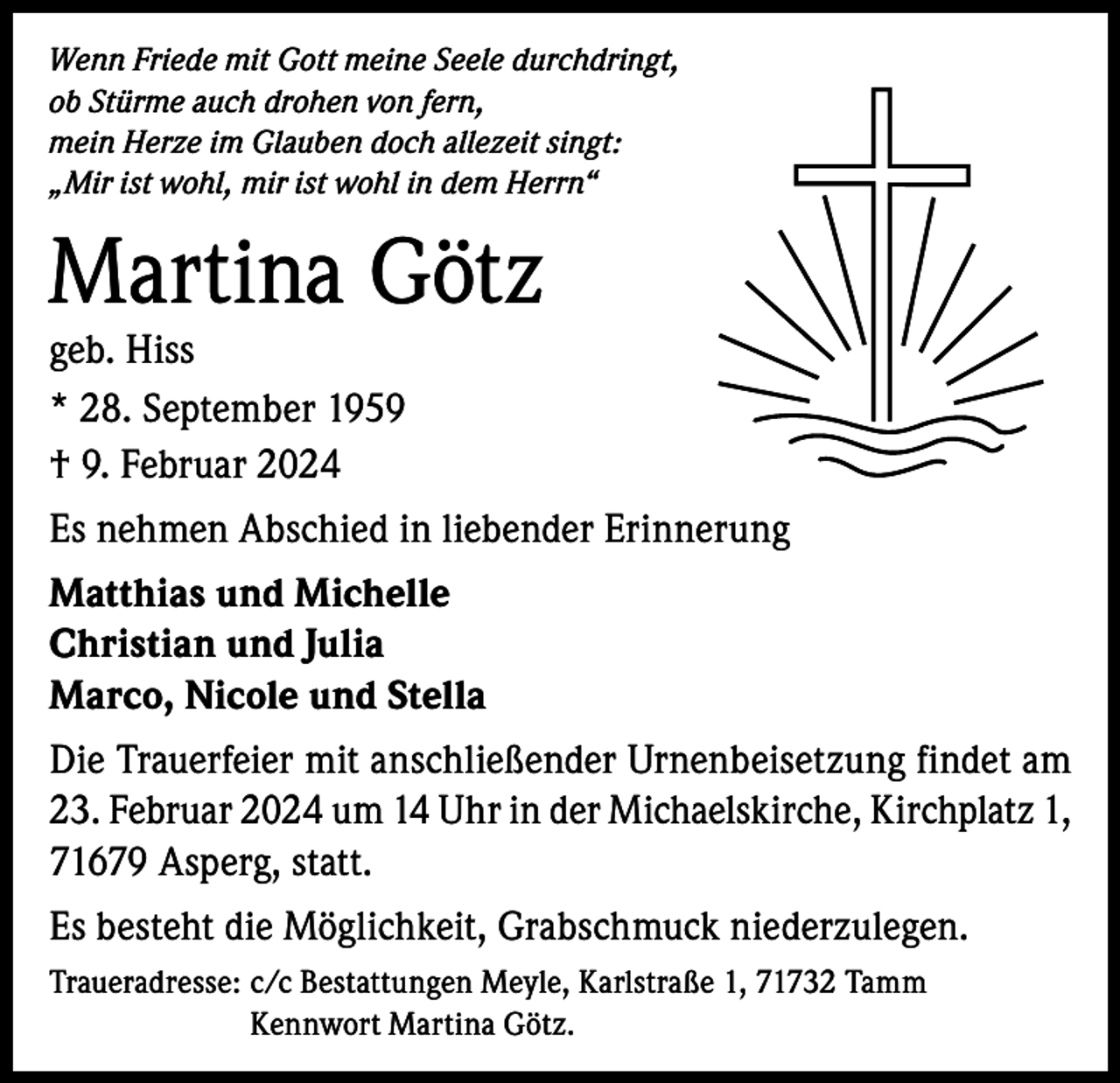 <p>Wenn Friede mit Gott meine Seele durchdringt,<br />ob Stürme auch drohen von fern,<br />mein Herze im Glauben doch allezeit singt:<br />„Mir ist wohl, mir ist wohl in dem Herrn“</p><p>Martina Götz<br />geb. Hiss<br />* 28. September 1959<br />† 9. Februar 2024</p><p>Es nehmen Abschied in liebender Erinnerung<br />Matthias und Michelle<br />Christian und Julia<br />Marco, Nicole und Stella<br />Die Trauerfeier mit anschließender Urnenbeisetzung findet am<br />23. Februar 2024 um 14 Uhr in der Michaelskirche, Kirchplatz 1,<br />71679 Asperg, statt.<br />Es besteht die Möglichkeit, Grabschmuck niederzulegen.<br />Traueradresse: c /c Bestattungen Meyle, Karlstraße 1, 71732 Tamm<br />Kennwort Martina Götz.</p>