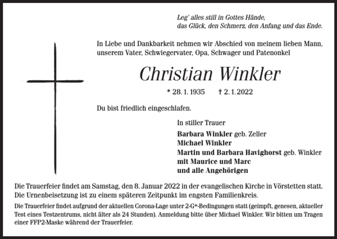 <p>Leg’ alles still in Gottes Hände,<br />das Glück, den Schmerz, den Anfang und das Ende.</p><p>In Liebe und Dankbarkeit nehmen wir Abschied von meinem lieben Mann,<br />unserem Vater, Schwiegervater, Opa, Schwager und Patenonkel</p><p>Christian Winkler<br />* 28. 1. 1935</p><p>† 2. 1. 2022</p><p>Du bist friedlich eingeschlafen.<br />In stiller Trauer<br />Barbara Winkler geb. Zeller<br />Michael Winkler<br />Martin und Barbara Havighorst geb. Winkler<br />mit Maurice und Marc<br />und alle Angehörigen<br />Die Trauerfeier findet am Samstag, den 8. Januar 2022 in der evangelischen Kirche in Vörstetten statt.<br />Die Urnenbeisetzung ist zu einem späteren Zeitpunkt im engsten Familienkreis.<br />Die Trauerfeier findet aufgrund der aktuellen Corona-Lage unter 2-G+-Bedingungen statt (geimpft, genesen, aktueller<br />Test eines Testzentrums, nicht älter als 24 Stunden). Anmeldung bitte über Michael Winkler. Wir bitten um Tragen<br />einer FFP2-Maske während der Trauerfeier.</p>