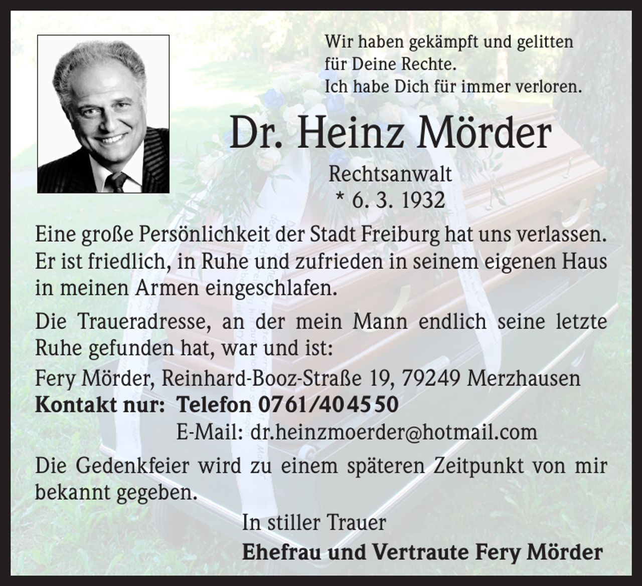 <p>Wir haben gekämpft und gelitten<br />für Deine Rechte.<br />Ich habe Dich für immer verloren.</p><p>Dr. Heinz Mörder</p><p>Rechtsanwalt<br />* 6. 3. 1932<br />Eine große Persönlichkeit der Stadt Freiburg hat uns verlassen.<br />Er ist friedlich, in Ruhe und zufrieden in seinem eigenen Haus<br />in meinen Armen eingeschlafen.<br />Die Traueradresse, an der mein Mann endlich seine letzte<br />Ruhe gefunden hat, war und ist:<br />Fery Mörder, Reinhard-Booz-Straße 19, 79249 Merzhausen<br />Kontakt nur: Telefon 0761/404550</p><p>E-Mail: dr.heinzmoerder@hotmail.com<br />Die Gedenkfeier wird zu einem späteren Zeitpunkt von mir<br />bekannt gegeben.<br />In stiller Trauer<br />Ehefrau und Vertraute Fery Mörder</p>