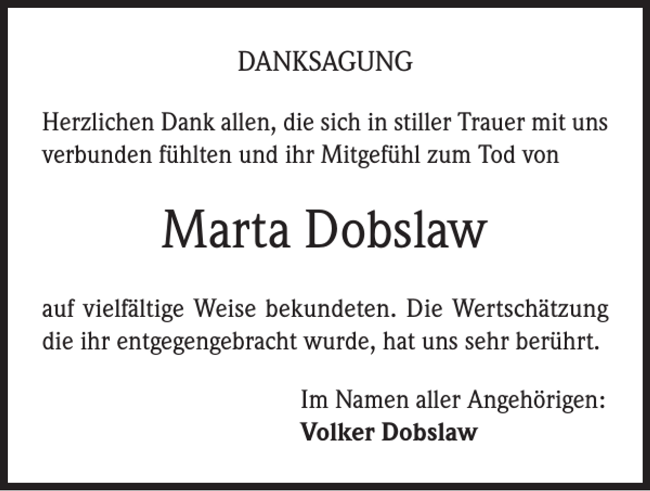 <p>DANKSAGUNG<br />Herzlichen Dank allen, die sich in stiller Trauer mit uns<br />verbunden fühlten und ihr Mitgefühl zum Tod von</p><p>Marta Dobslaw<br />auf vielfältige Weise bekundeten. Die Wertschätzung<br />die ihr entgegengebracht wurde, hat uns sehr berührt.<br />Im Namen aller Angehörigen:<br />Volker Dobslaw</p>