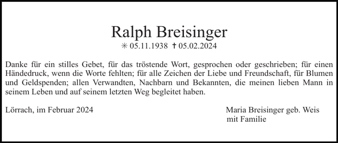 <p>Ralph Breisinger<br />✳ 05.11.1938 ✝ 05.02.2024<br />Danke für ein stilles Gebet, für das tröstende Wort, gesprochen oder geschrieben; für einen<br />Händedruck, wenn die Worte fehlten; für alle Zeichen der Liebe und Freundschaft, für Blumen<br />und Geldspenden; allen Verwandten, Nachbarn und Bekannten, die meinen lieben Mann in<br />seinem Leben und auf seinem letzten Weg begleitet haben.<br />Lörrach, im Februar 2024</p><p>Maria Breisinger geb. Weis<br />mit Familie</p>