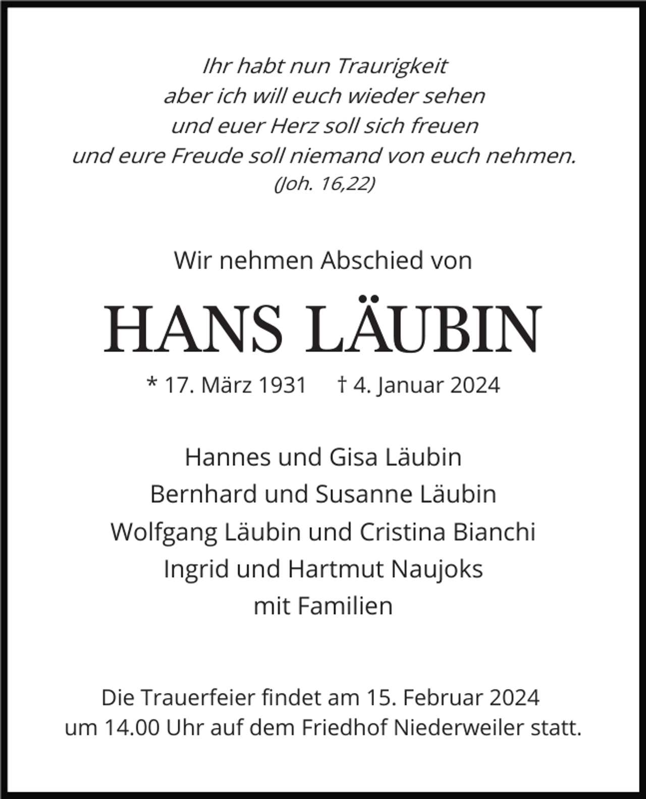 <p>Ihr habt nun Traurigkeit<br />aber ich will euch wieder sehen<br />und euer Herz soll sich freuen<br />und eure Freude soll niemand von euch nehmen.<br />(Joh. 16,22)</p><p>Wir nehmen Abschied von</p><p>HANS LÄUBIN<br />* 17. März 1931</p><p>† 4. Januar 2024</p><p>Hannes und Gisa Läubin<br />Bernhard und Susanne Läubin<br />Wolfgang Läubin und Cristina Bianchi<br />Ingrid und Hartmut Naujoks<br />mit Familien<br />Die Trauerfeier ﬁndet am 15. Februar 2024<br />um 14.00 Uhr auf dem Friedhof Niederweiler statt.</p>