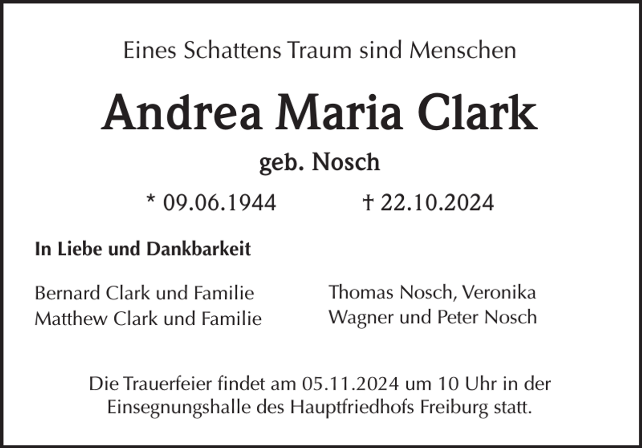 <p>Eines Schattens Traum sind Menschen</p><p>Andrea Maria Clark<br />geb. Nosch<br />* 09.06.1944</p><p>† 22.10.2024</p><p>In Liebe und Dankbarkeit<br />Bernard Clark und Familie<br />Matthew Clark und Familie</p><p>Thomas Nosch, Veronika<br />Wagner und Peter Nosch</p><p>Die Trauerfeier findet am 05.11.2024 um 10 Uhr in der<br />Einsegnungshalle des Hauptfriedhofs Freiburg statt.</p>