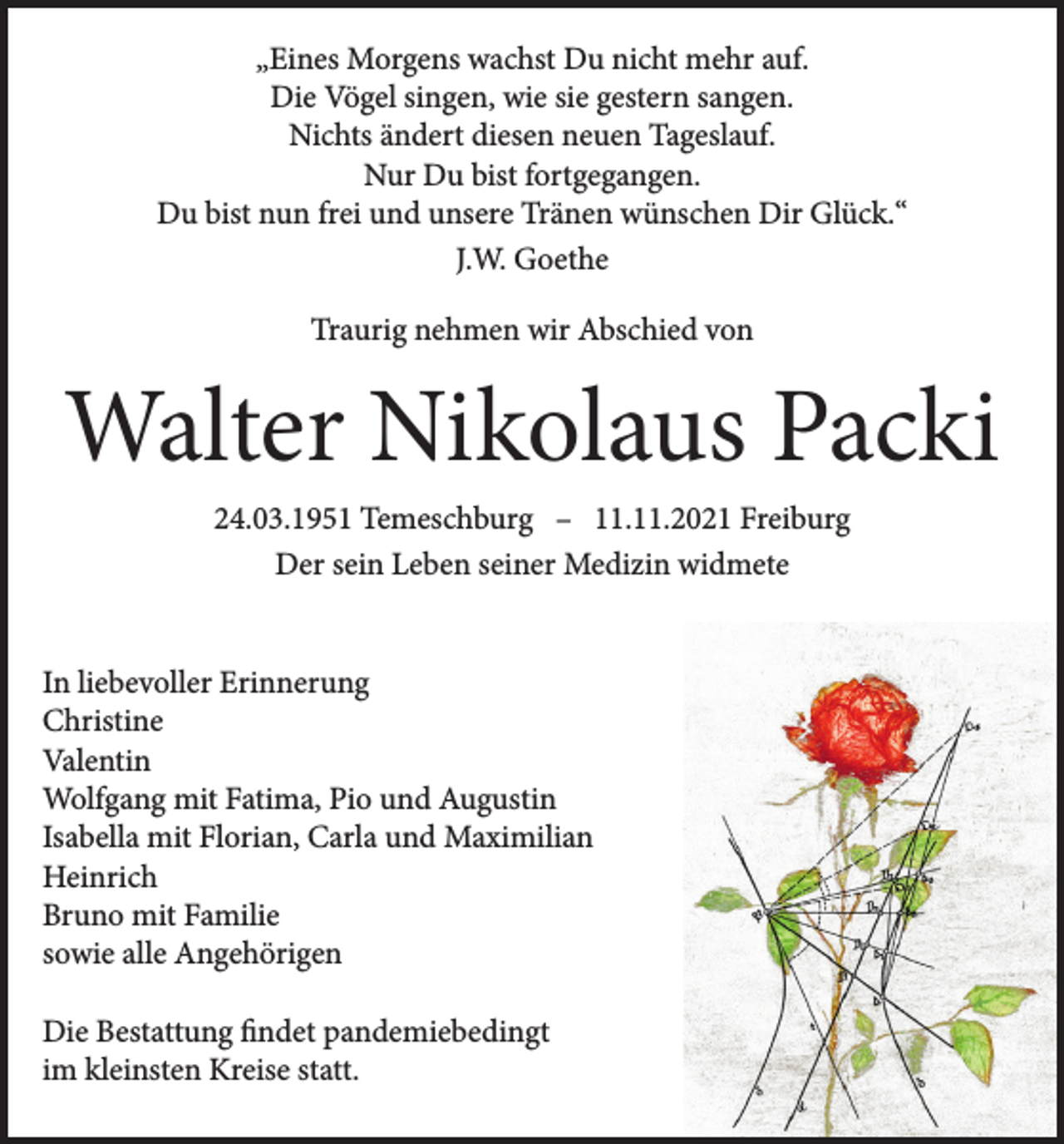 <p>„Eines Morgens wachst Du nicht mehr auf.<br />Die Vögel singen, wie sie gestern sangen.<br />Nichts ändert diesen neuen Tageslauf.<br />Nur Du bist fortgegangen.<br />Du bist nun frei und unsere Tränen wünschen Dir Glück.“<br />J.W. Goethe<br />Traurig nehmen wir Abschied von</p><p>Walter Nikolaus Packi<br />24.03.1951 Temeschburg – 11.11.2021 Freiburg<br />Der sein Leben seiner Medizin widmete</p><p>In liebevoller Erinnerung<br />Christine<br />Valentin<br />Wolfgang mit Fatima, Pio und Augustin<br />Isabella mit Florian, Carla und Maximilian<br />Heinrich<br />Bruno mit Familie<br />sowie alle Angehörigen<br />Die Bestattung findet pandemiebedingt<br />im kleinsten Kreise statt.</p>