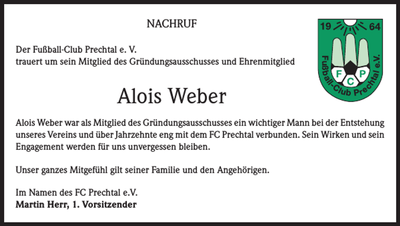 <p>tal<br />ch</p><p>-C</p><p>l</p><p>Alois Weber</p><p>Fuß b a l</p><p>Der Fußball-Club Prechtal e. V.<br />trauert um sein Mitglied des Gründungsausschusses und Ehrenmitglied</p><p>e.V.</p><p>NACHRUF</p><p>lub P re</p><p>Alois Weber war als Mitglied des Gründungsausschusses ein wichtiger Mann bei der Entstehung<br />unseres Vereins und über Jahrzehnte eng mit dem FC Prechtal verbunden. Sein Wirken und sein<br />Engagement werden für uns unvergessen bleiben.<br />Unser ganzes Mitgefühl gilt seiner Familie und den Angehörigen.<br />Im Namen des FC Prechtal e.V.<br />Martin Herr, 1. Vorsitzender</p>