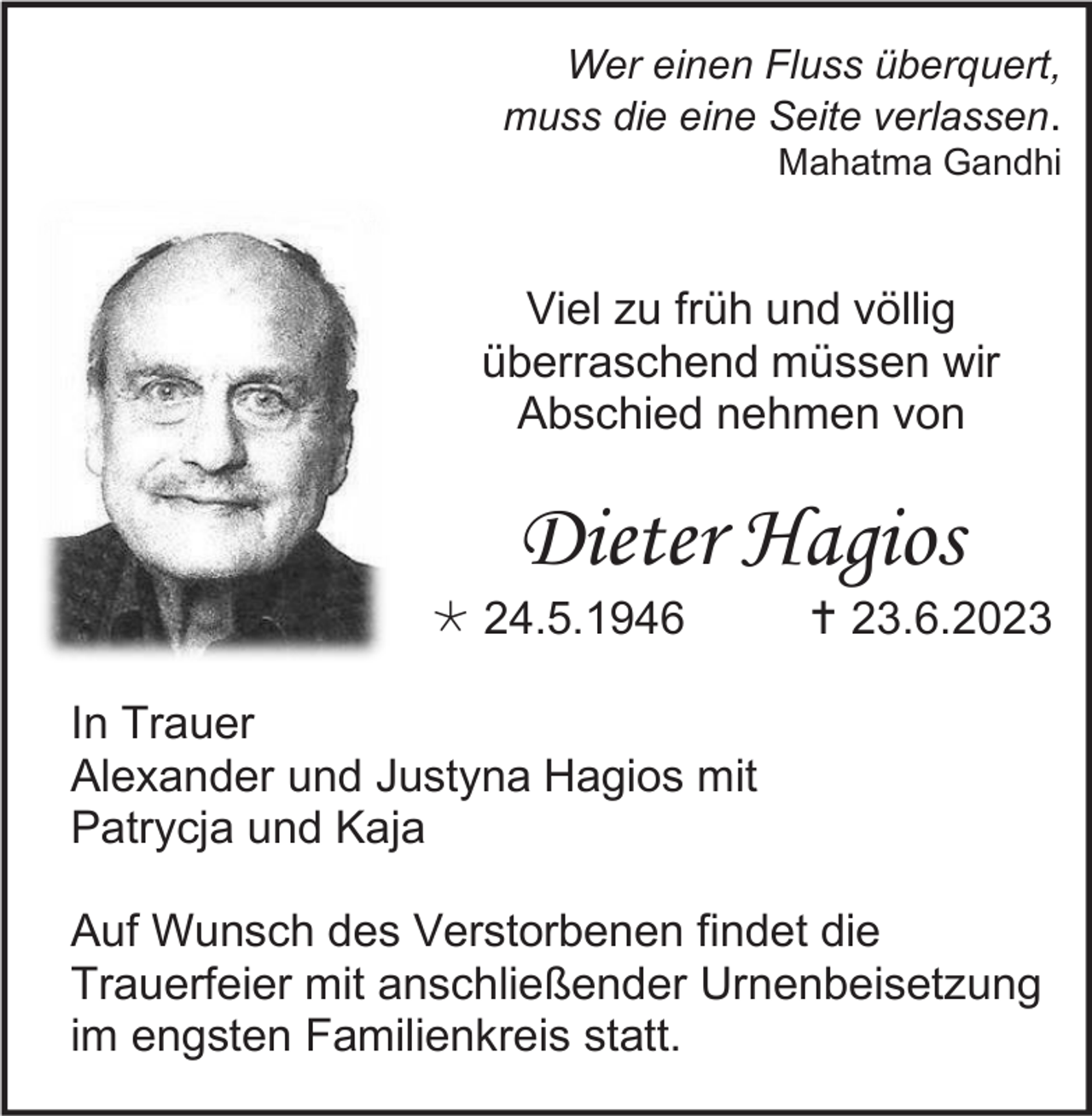 <p>Wer einen Fluss überquert,<br />muss die eine Seite verlassen.<br />Mahatma Gandhi</p><p>Viel zu früh und völlig<br />überraschend müssen wir<br />Abschied nehmen von</p><p>Dieter Hagios<br /> 24.5.1946</p><p> 23.6.2023</p><p>In Trauer<br />Alexander und Justyna Hagios mit<br />Patrycja und Kaja<br />Auf Wunsch des Verstorbenen findet die<br />Trauerfeier mit anschließender Urnenbeisetzung<br />im engsten Familienkreis statt.</p>